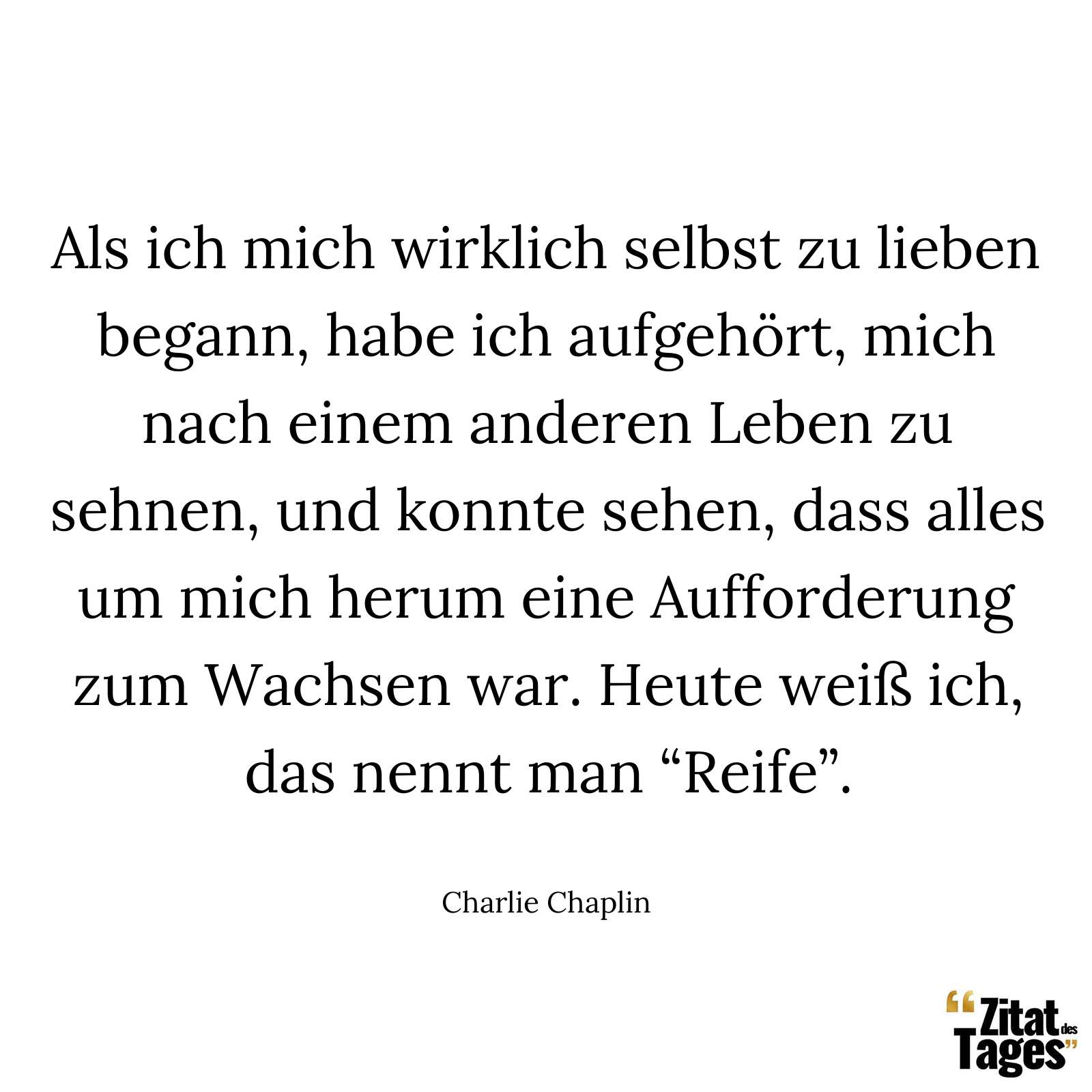 Als ich mich wirklich selbst zu lieben begann, habe ich aufgehört, mich nach einem anderen Leben zu sehnen, und konnte sehen, dass alles um mich herum eine Aufforderung zum Wachsen war. Heute weiß ich, das nennt man “Reife”. - Charlie Chaplin