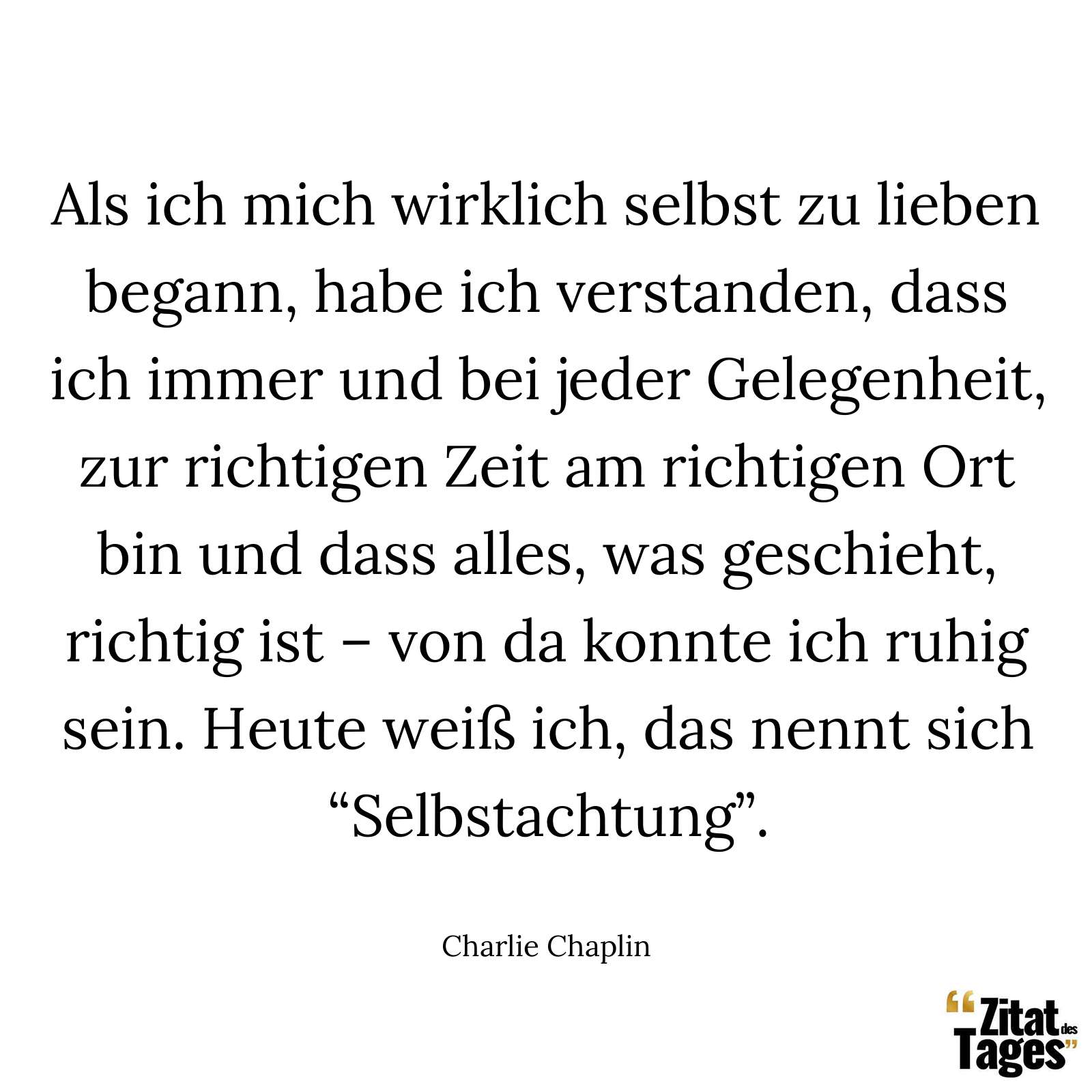 Als ich mich wirklich selbst zu lieben begann, habe ich verstanden, dass ich immer und bei jeder Gelegenheit, zur richtigen Zeit am richtigen Ort bin und dass alles, was geschieht, richtig ist – von da konnte ich ruhig sein. Heute weiß ich, das nennt sich “Selbstachtung”. - Charlie Chaplin