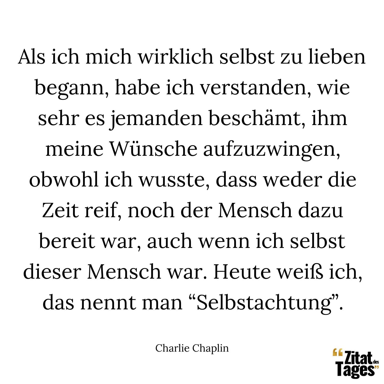 Als ich mich wirklich selbst zu lieben begann, habe ich verstanden, wie sehr es jemanden beschämt, ihm meine Wünsche aufzuzwingen, obwohl ich wusste, dass weder die Zeit reif, noch der Mensch dazu bereit war, auch wenn ich selbst dieser Mensch war. Heute weiß ich, das nennt man “Selbstachtung”. - Charlie Chaplin