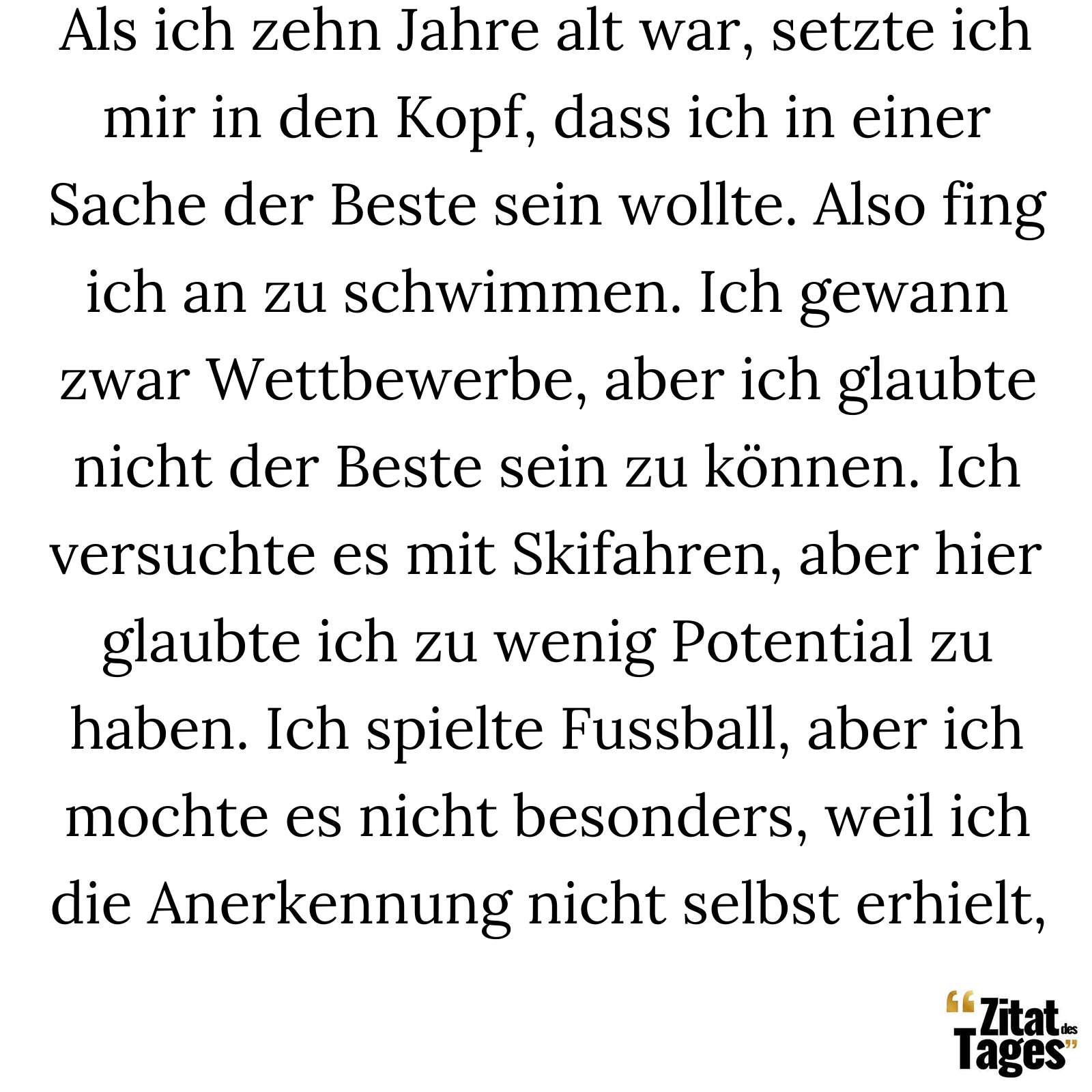 Als ich zehn Jahre alt war, setzte ich mir in den Kopf, dass ich in einer Sache der Beste sein wollte. Also fing ich an zu schwimmen. Ich gewann zwar Wettbewerbe, aber ich glaubte nicht der Beste sein zu können. Ich versuchte es mit Skifahren, aber hier glaubte ich zu wenig Potential zu haben. Ich spielte Fussball, aber ich mochte es nicht besonders, weil ich die Anerkennung nicht selbst erhielt, - Arnold Schwarzenegger