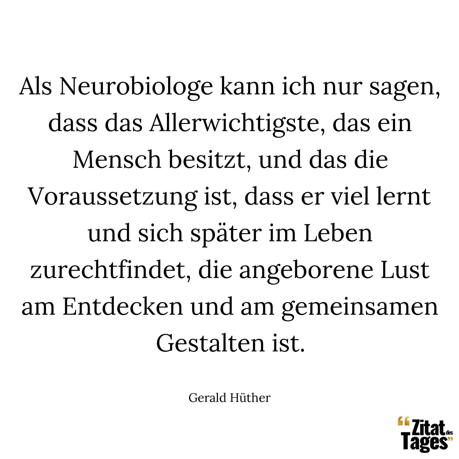 Als Neurobiologe kann ich nur sagen, dass das Allerwichtigste, das ein Mensch besitzt, und das die Voraussetzung ist, dass er viel lernt und sich später im Leben zurechtfindet, die angeborene Lust am Entdecken und am gemeinsamen Gestalten ist. - Gerald Hüther