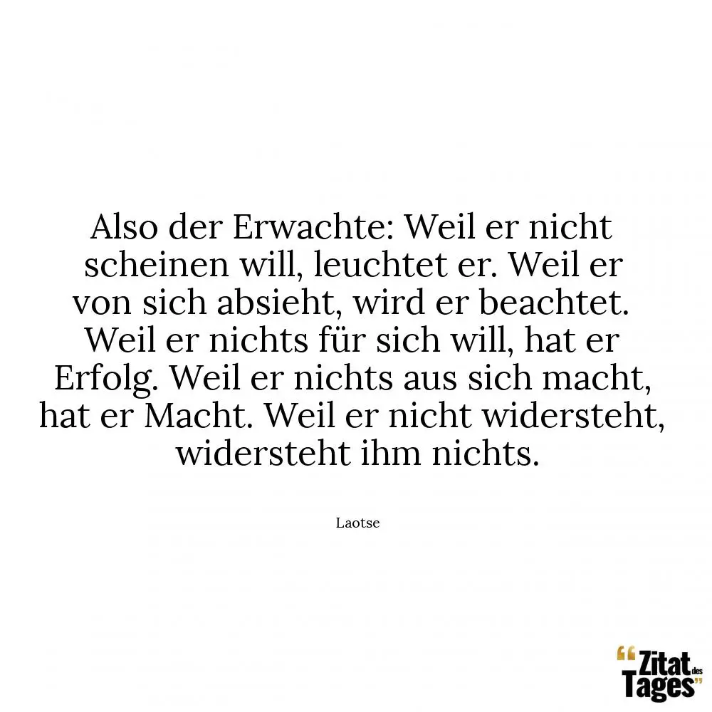 Also der Erwachte: Weil er nicht scheinen will, leuchtet er. Weil er von sich absieht, wird er beachtet. Weil er nichts für sich will, hat er Erfolg. Weil er nichts aus sich macht, hat er Macht. Weil er nicht widersteht, widersteht ihm nichts. - Laotse