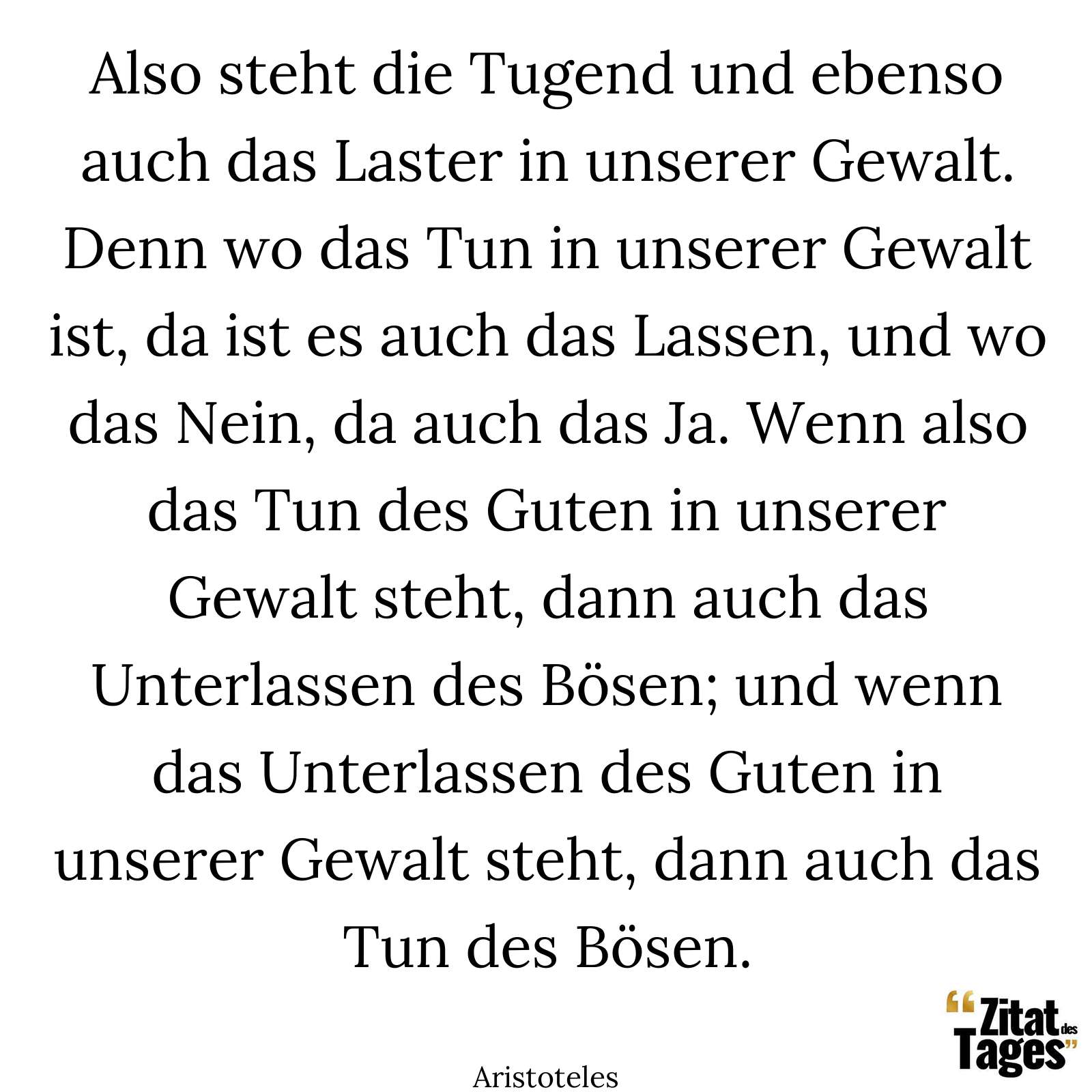 Also steht die Tugend und ebenso auch das Laster in unserer Gewalt. Denn wo das Tun in unserer Gewalt ist, da ist es auch das Lassen, und wo das Nein, da auch das Ja. Wenn also das Tun des Guten in unserer Gewalt steht, dann auch das Unterlassen des Bösen; und wenn das Unterlassen des Guten in unserer Gewalt steht, dann auch das Tun des Bösen. - Aristoteles