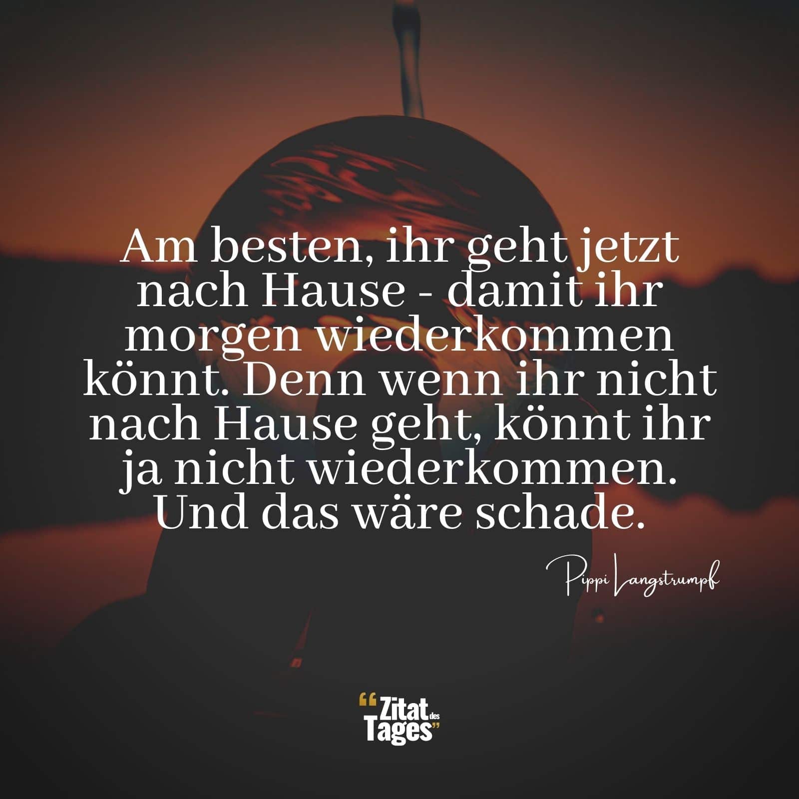 Am besten, ihr geht jetzt nach Hause - damit ihr morgen wiederkommen könnt. Denn wenn ihr nicht nach Hause geht, könnt ihr ja nicht wiederkommen. Und das wäre schade. - Pippi Langstrumpf