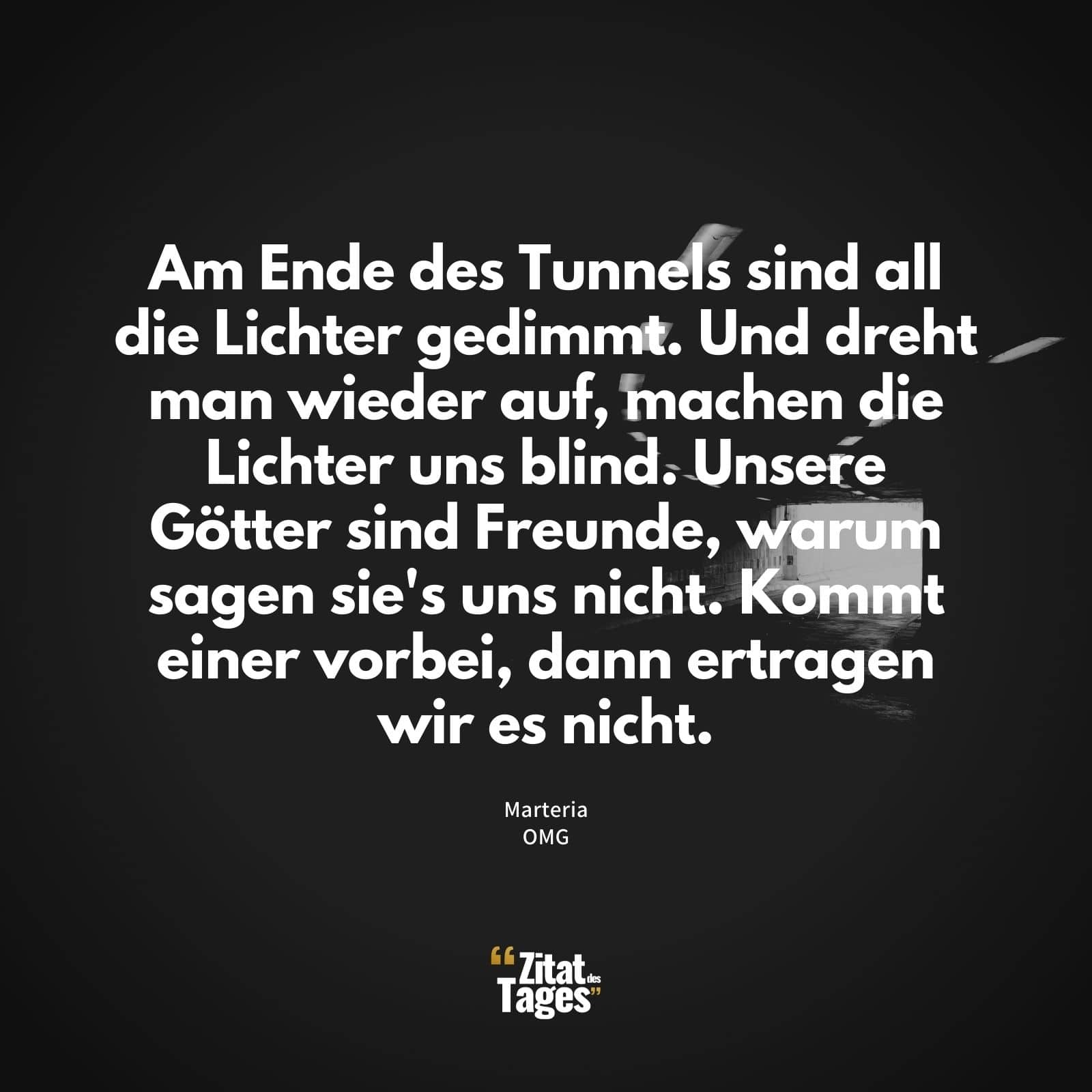 Am Ende des Tunnels sind all die Lichter gedimmt. Und dreht man wieder auf, machen die Lichter uns blind. Unsere Götter sind Freunde, warum sagen sie's uns nicht. Kommt einer vorbei, dann ertragen wir es nicht. - Marteria