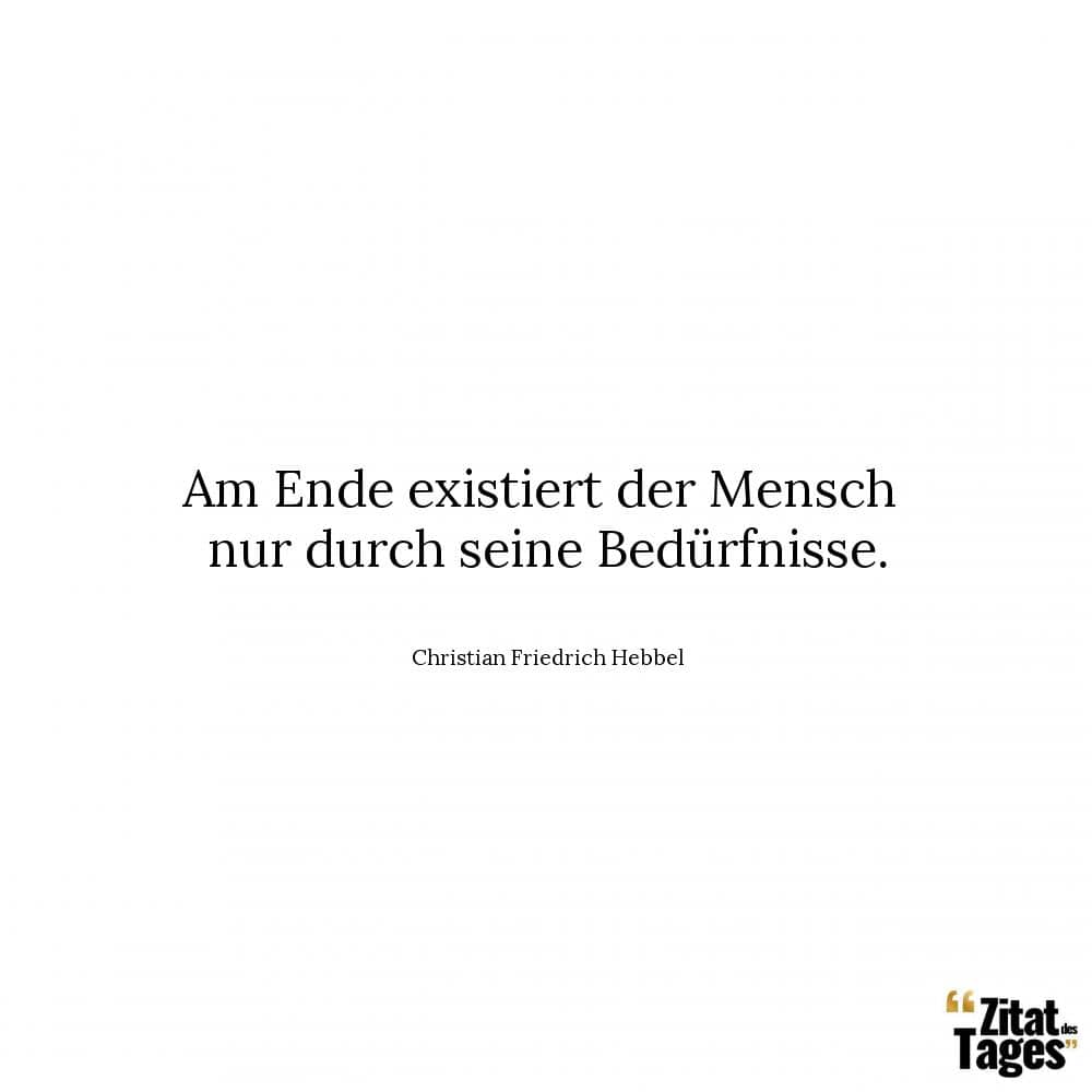 Am Ende existiert der Mensch nur durch seine Bedürfnisse. - Christian Friedrich Hebbel