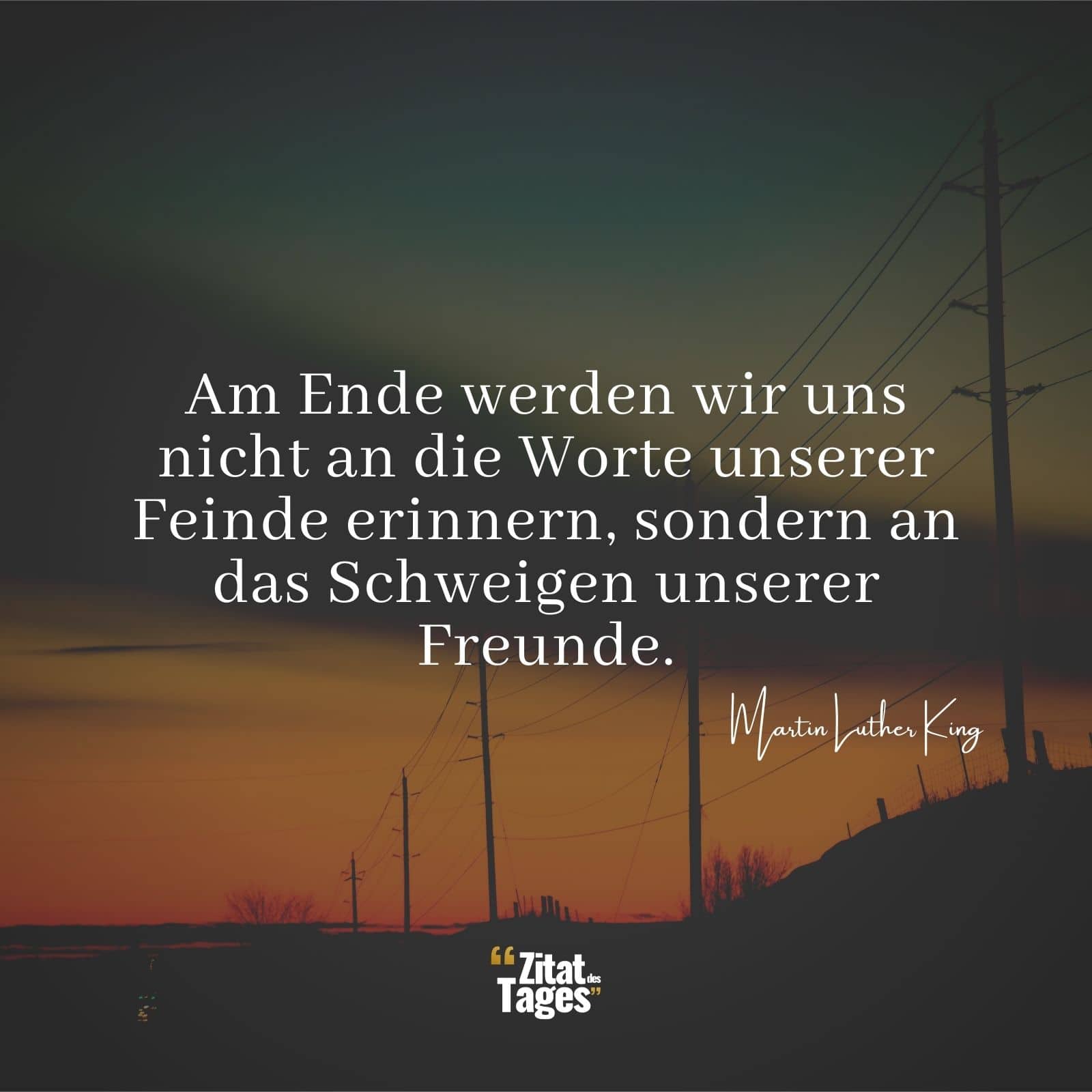 Am Ende werden wir uns nicht an die Worte unserer Feinde erinnern, sondern an das Schweigen unserer Freunde. - Martin Luther King