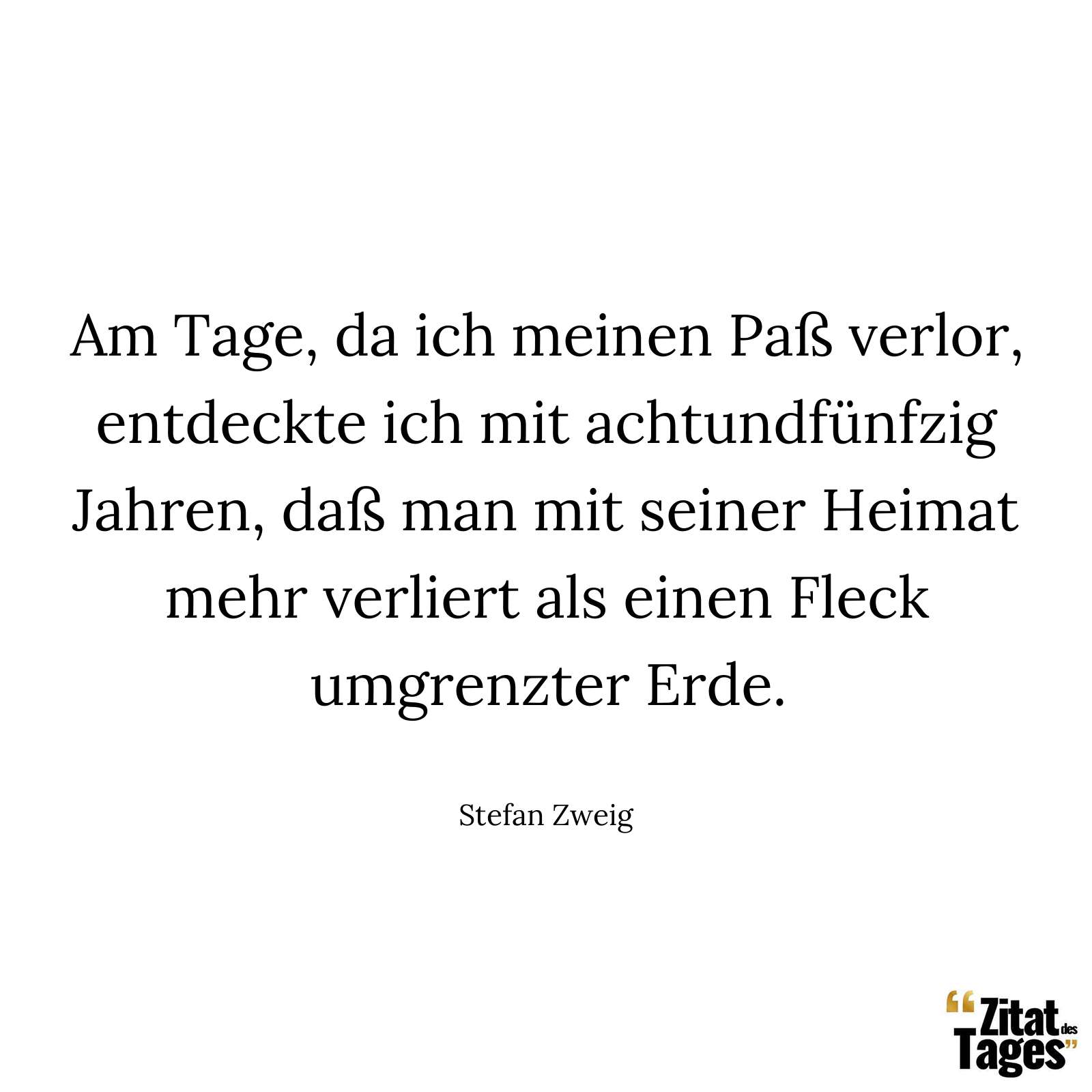 Am Tage, da ich meinen Paß verlor, entdeckte ich mit achtundfünfzig Jahren, daß man mit seiner Heimat mehr verliert als einen Fleck umgrenzter Erde. - Stefan Zweig