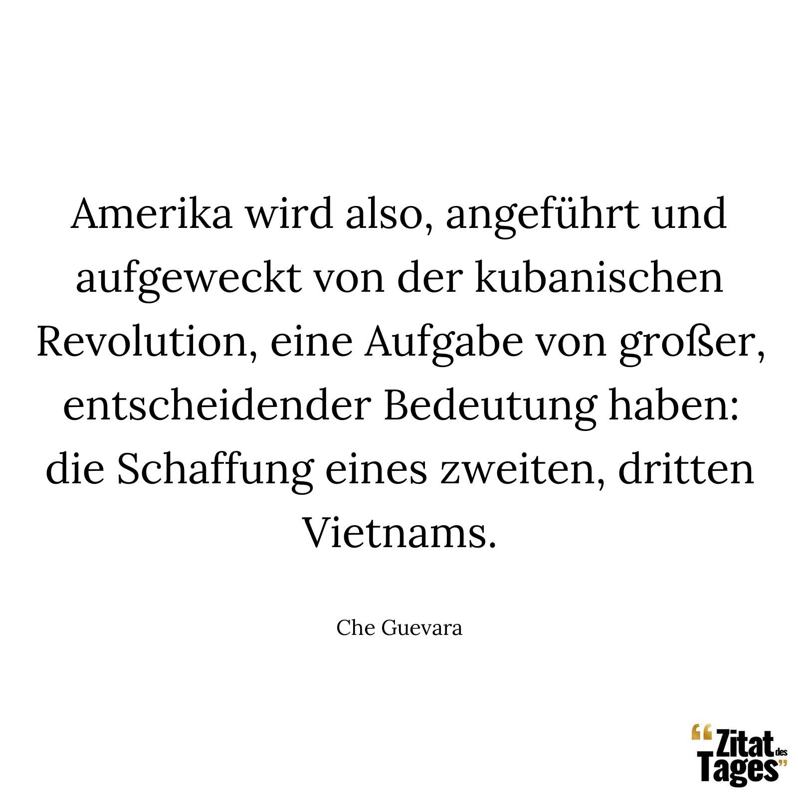 Amerika wird also, angeführt und aufgeweckt von der kubanischen Revolution, eine Aufgabe von großer, entscheidender Bedeutung haben: die Schaffung eines zweiten, dritten Vietnams. - Che Guevara