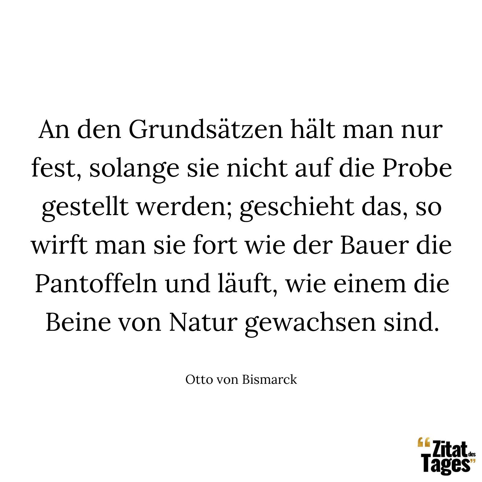 An den Grundsätzen hält man nur fest, solange sie nicht auf die Probe gestellt werden; geschieht das, so wirft man sie fort wie der Bauer die Pantoffeln und läuft, wie einem die Beine von Natur gewachsen sind. - Otto von Bismarck