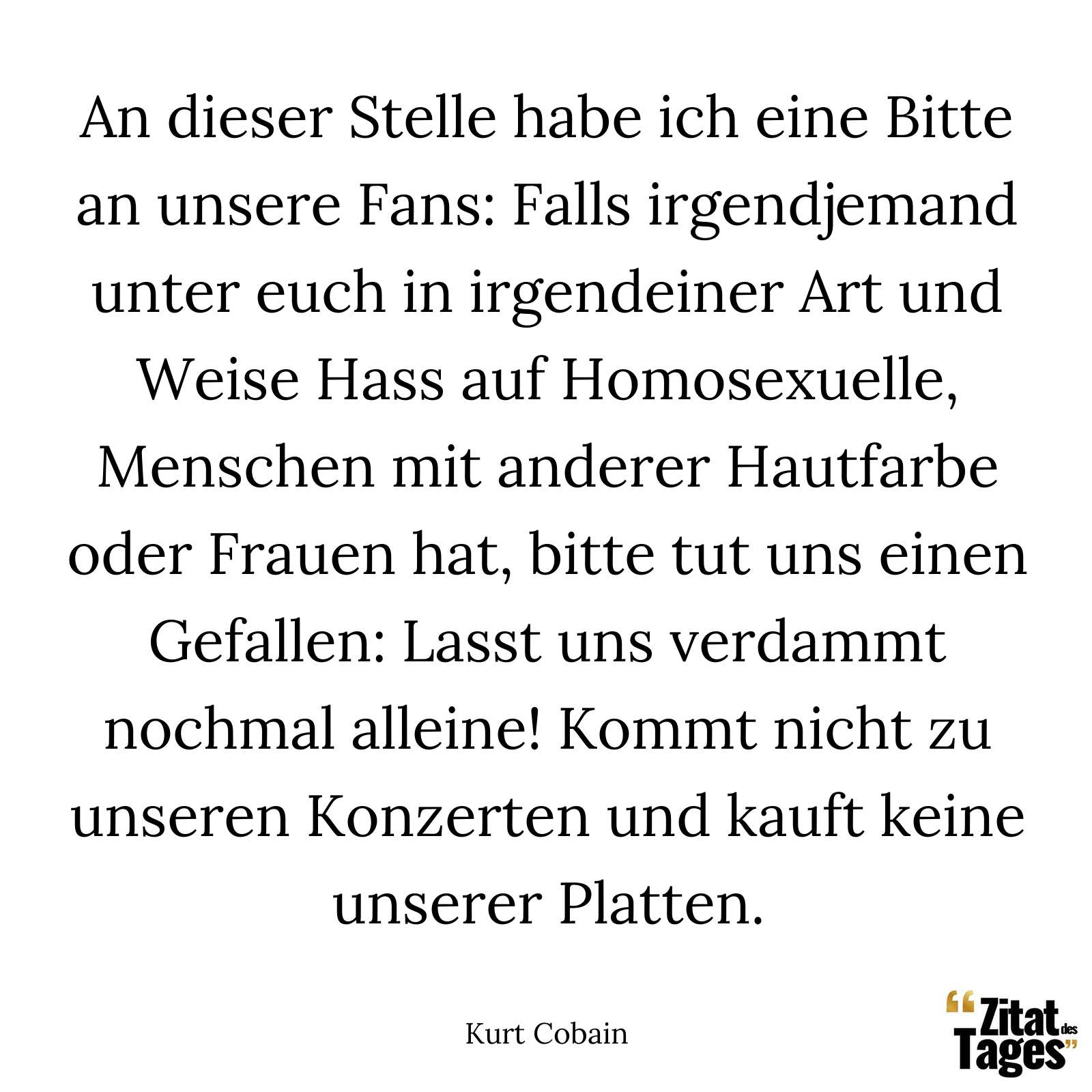 An dieser Stelle habe ich eine Bitte an unsere Fans: Falls irgendjemand unter euch in irgendeiner Art und Weise Hass auf Homosexuelle, Menschen mit anderer Hautfarbe oder Frauen hat, bitte tut uns einen Gefallen: Lasst uns verdammt nochmal alleine! Kommt nicht zu unseren Konzerten und kauft keine unserer Platten. - Kurt Cobain