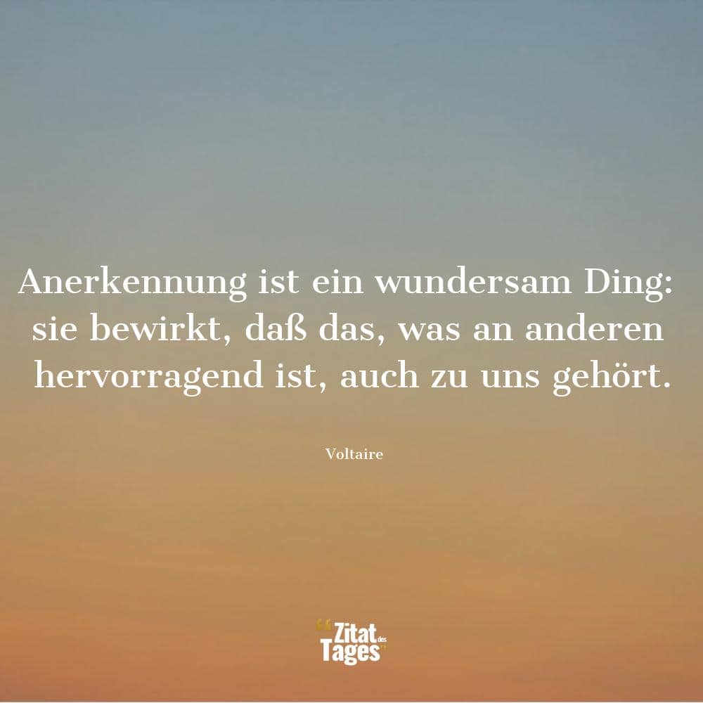 Anerkennung ist ein wundersam Ding: sie bewirkt, daß das, was an anderen hervorragend ist, auch zu uns gehört. - Voltaire