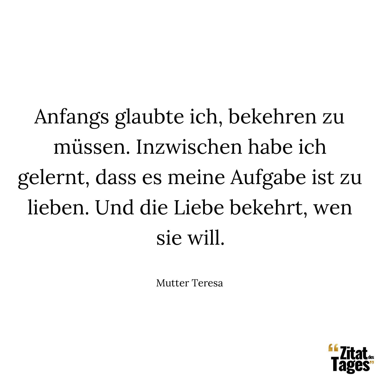 Anfangs glaubte ich, bekehren zu müssen. Inzwischen habe ich gelernt, dass es meine Aufgabe ist zu lieben. Und die Liebe bekehrt, wen sie will. - Mutter Teresa