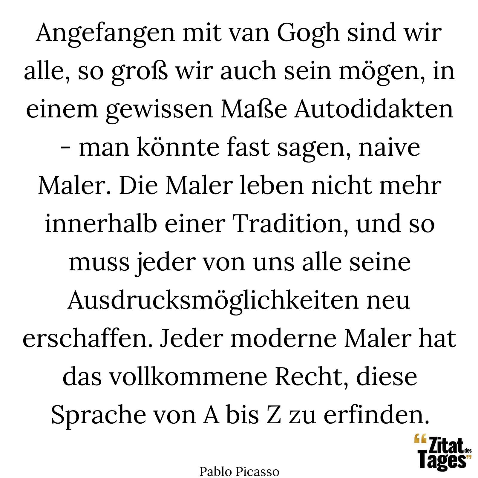 Angefangen mit van Gogh sind wir alle, so groß wir auch sein mögen, in einem gewissen Maße Autodidakten - man könnte fast sagen, naive Maler. Die Maler leben nicht mehr innerhalb einer Tradition, und so muss jeder von uns alle seine Ausdrucksmöglichkeiten neu erschaffen. Jeder moderne Maler hat das vollkommene Recht, diese Sprache von A bis Z zu erfinden. - Pablo Picasso