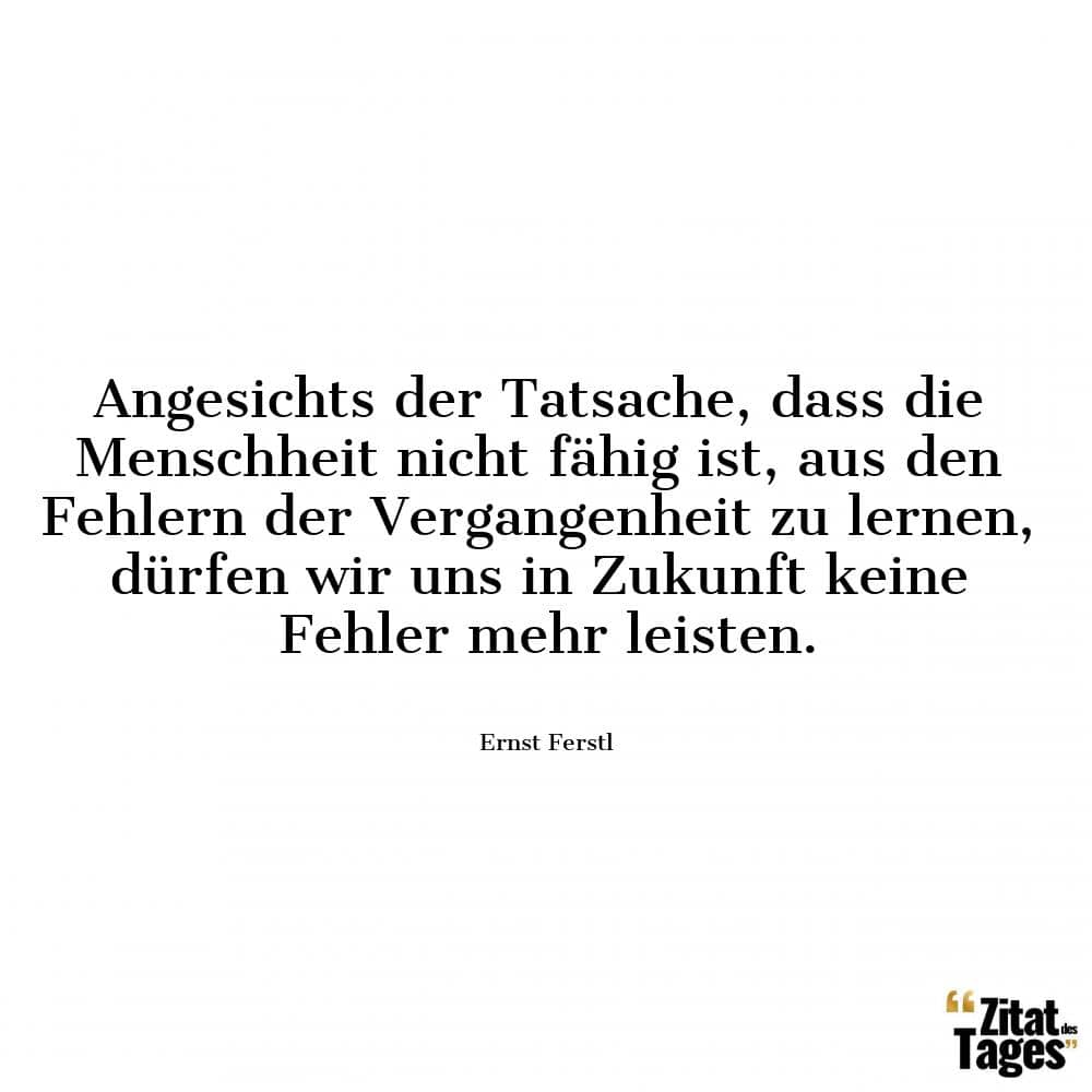 Angesichts der Tatsache, dass die Menschheit nicht fähig ist, aus den Fehlern der Vergangenheit zu lernen, dürfen wir uns in Zukunft keine Fehler mehr leisten. - Ernst Ferstl