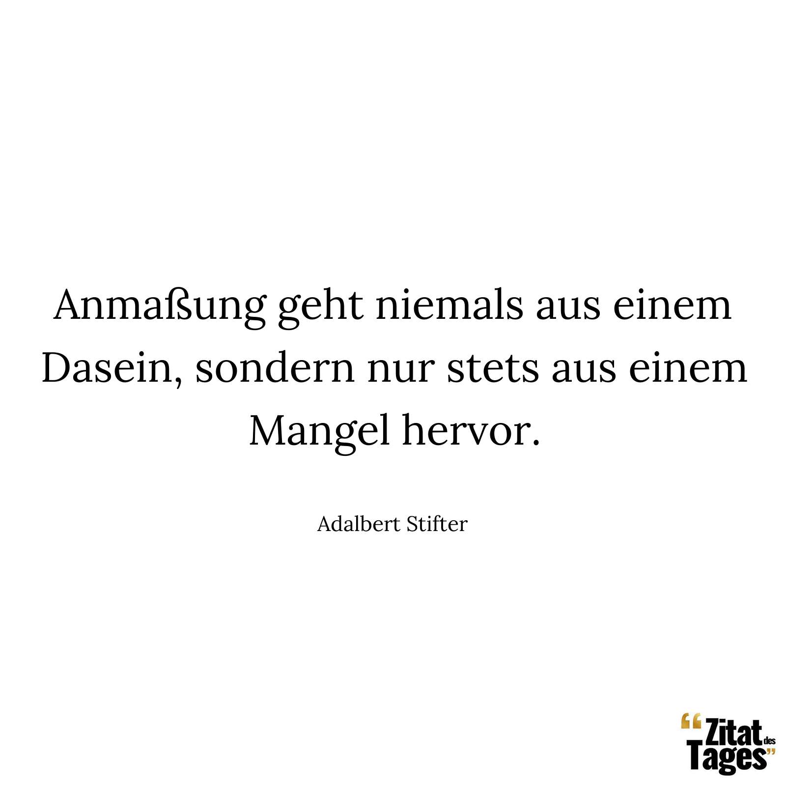 Anmaßung geht niemals aus einem Dasein, sondern nur stets aus einem Mangel hervor. - Adalbert Stifter