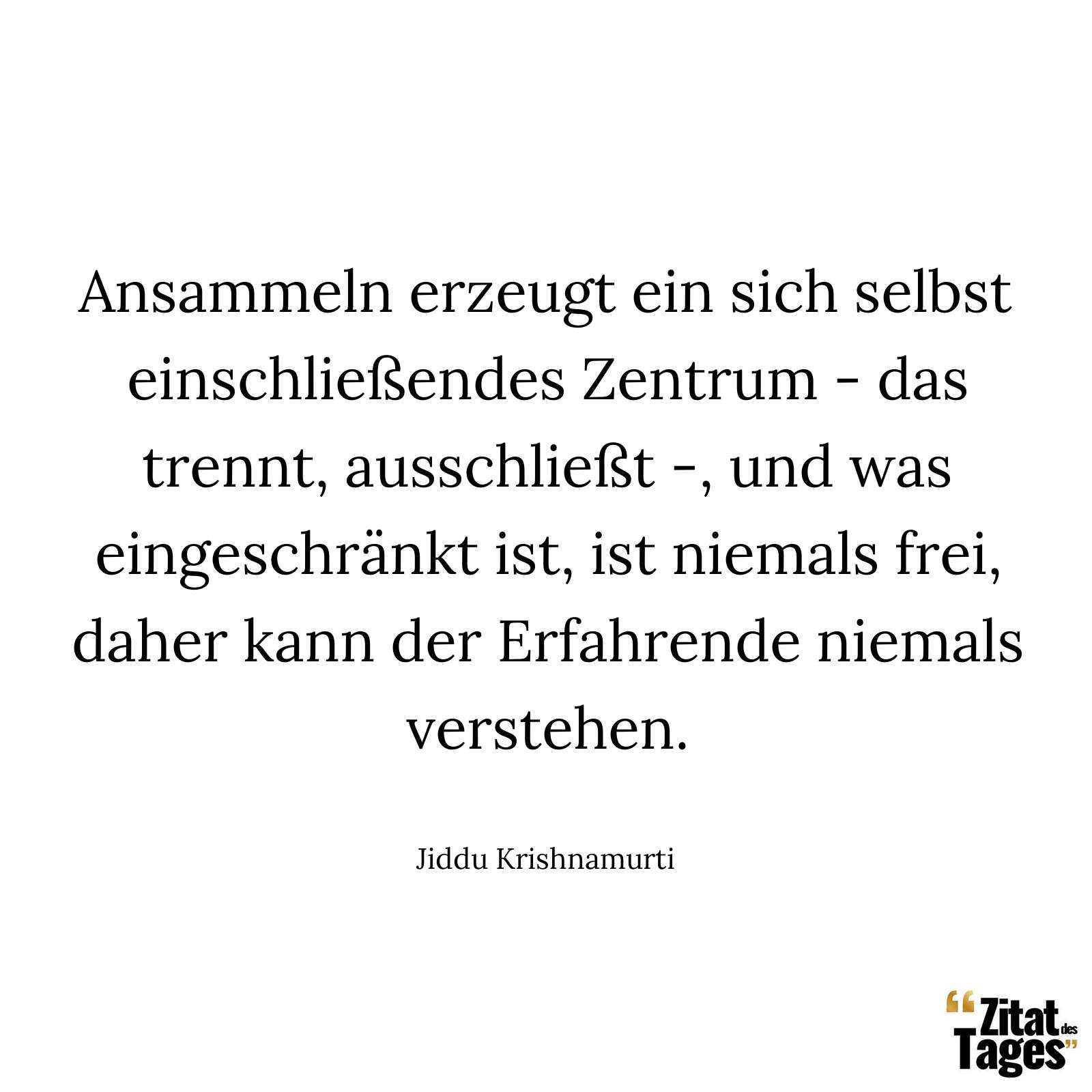 Ansammeln erzeugt ein sich selbst einschließendes Zentrum - das trennt, ausschließt -, und was eingeschränkt ist, ist niemals frei, daher kann der Erfahrende niemals verstehen. - Jiddu Krishnamurti