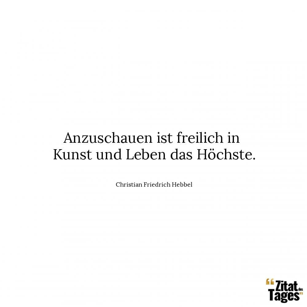 Anzuschauen ist freilich in Kunst und Leben das Höchste. - Christian Friedrich Hebbel