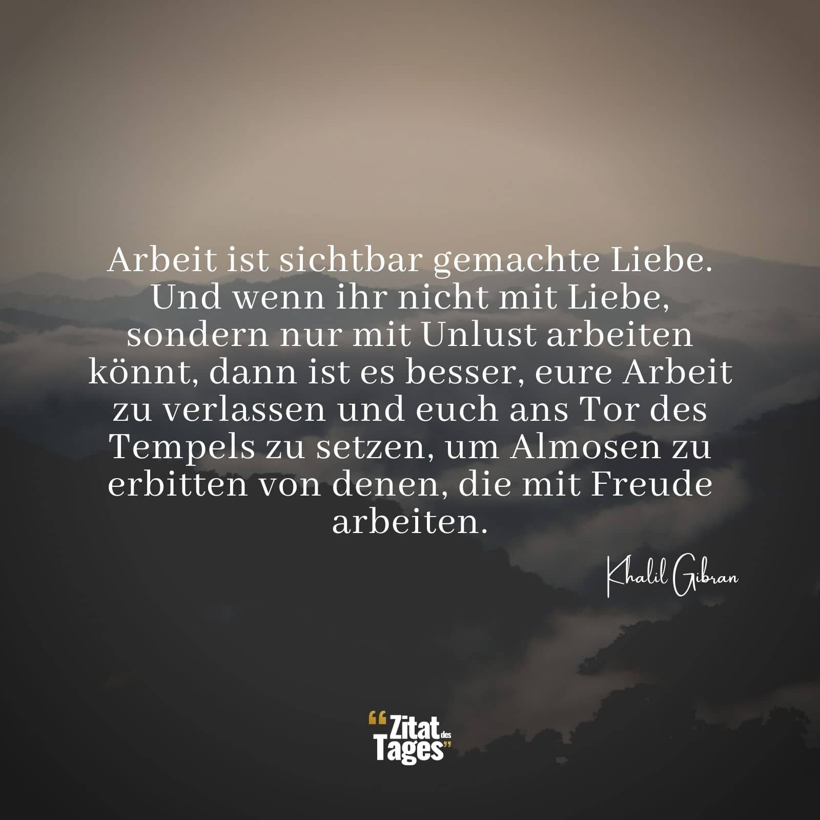 Arbeit ist sichtbar gemachte Liebe. Und wenn ihr nicht mit Liebe, sondern nur mit Unlust arbeiten könnt, dann ist es besser, eure Arbeit zu verlassen und euch ans Tor des Tempels zu setzen, um Almosen zu erbitten von denen, die mit Freude arbeiten. - Khalil Gibran