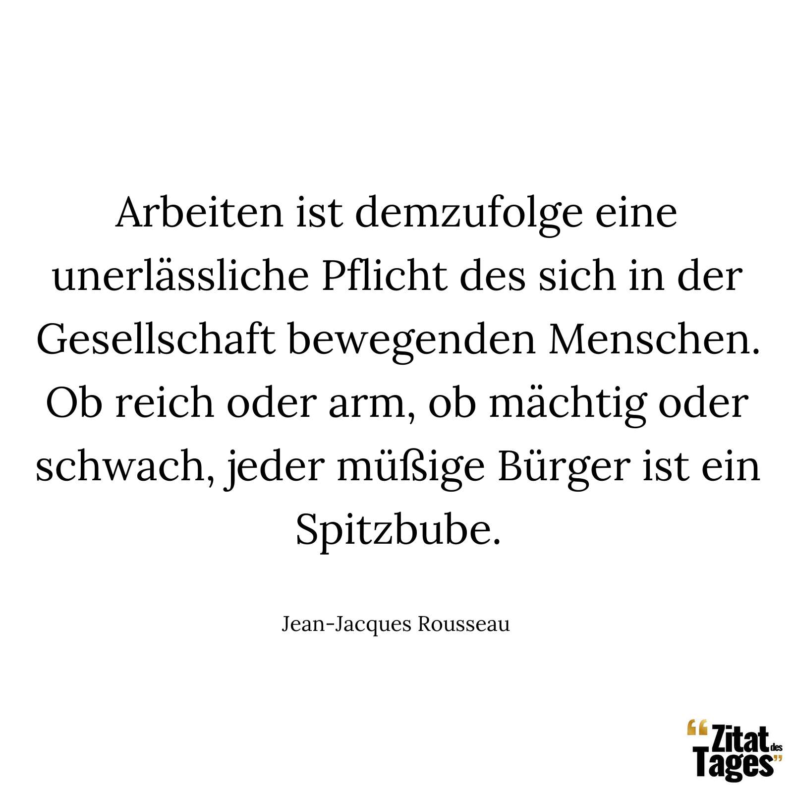 Arbeiten ist demzufolge eine unerlässliche Pflicht des sich in der Gesellschaft bewegenden Menschen. Ob reich oder arm, ob mächtig oder schwach, jeder müßige Bürger ist ein Spitzbube. - Jean-Jacques Rousseau
