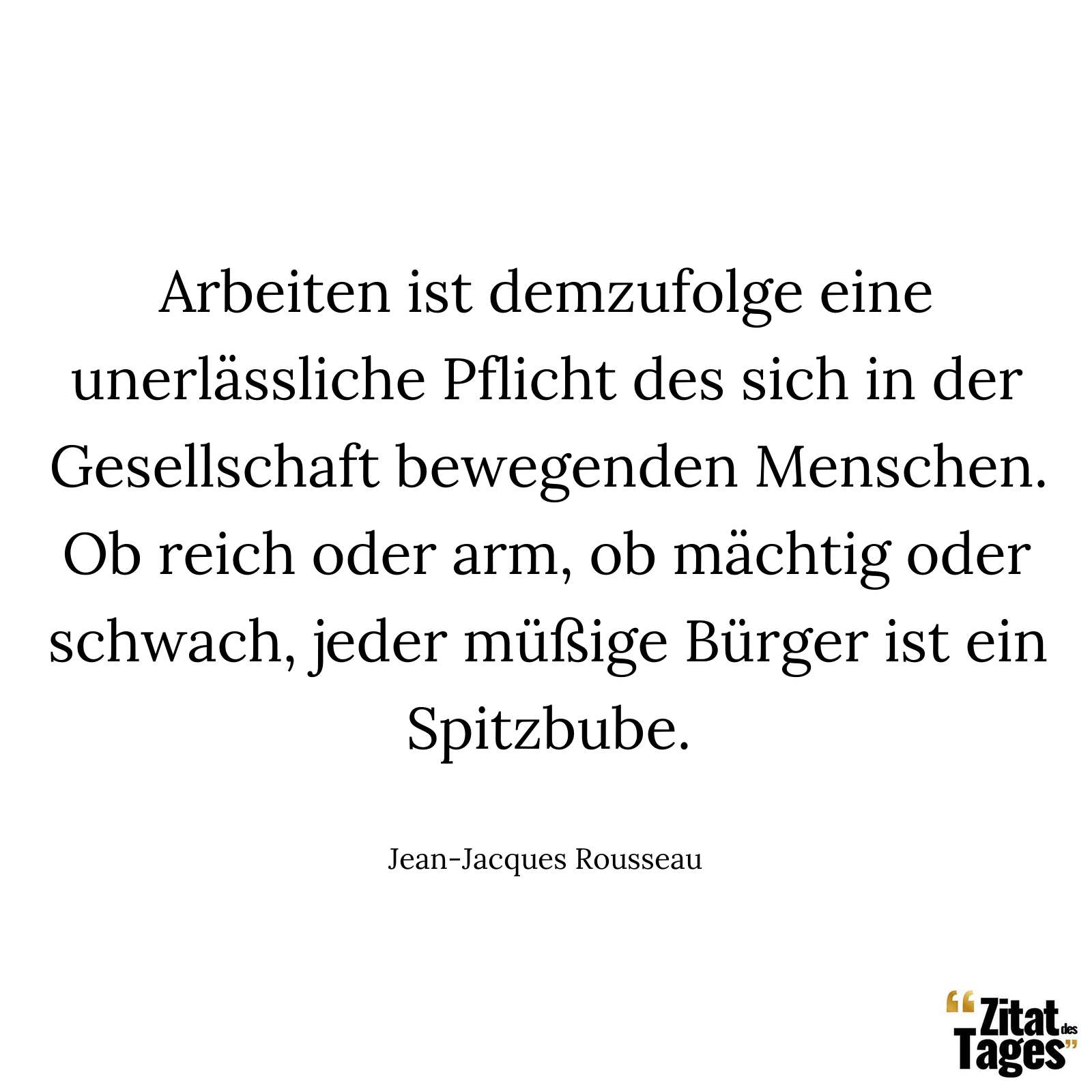 Arbeiten ist demzufolge eine unerlässliche Pflicht des sich in der Gesellschaft bewegenden Menschen. Ob reich oder arm, ob mächtig oder schwach, jeder müßige Bürger ist ein Spitzbube. - Jean-Jacques Rousseau