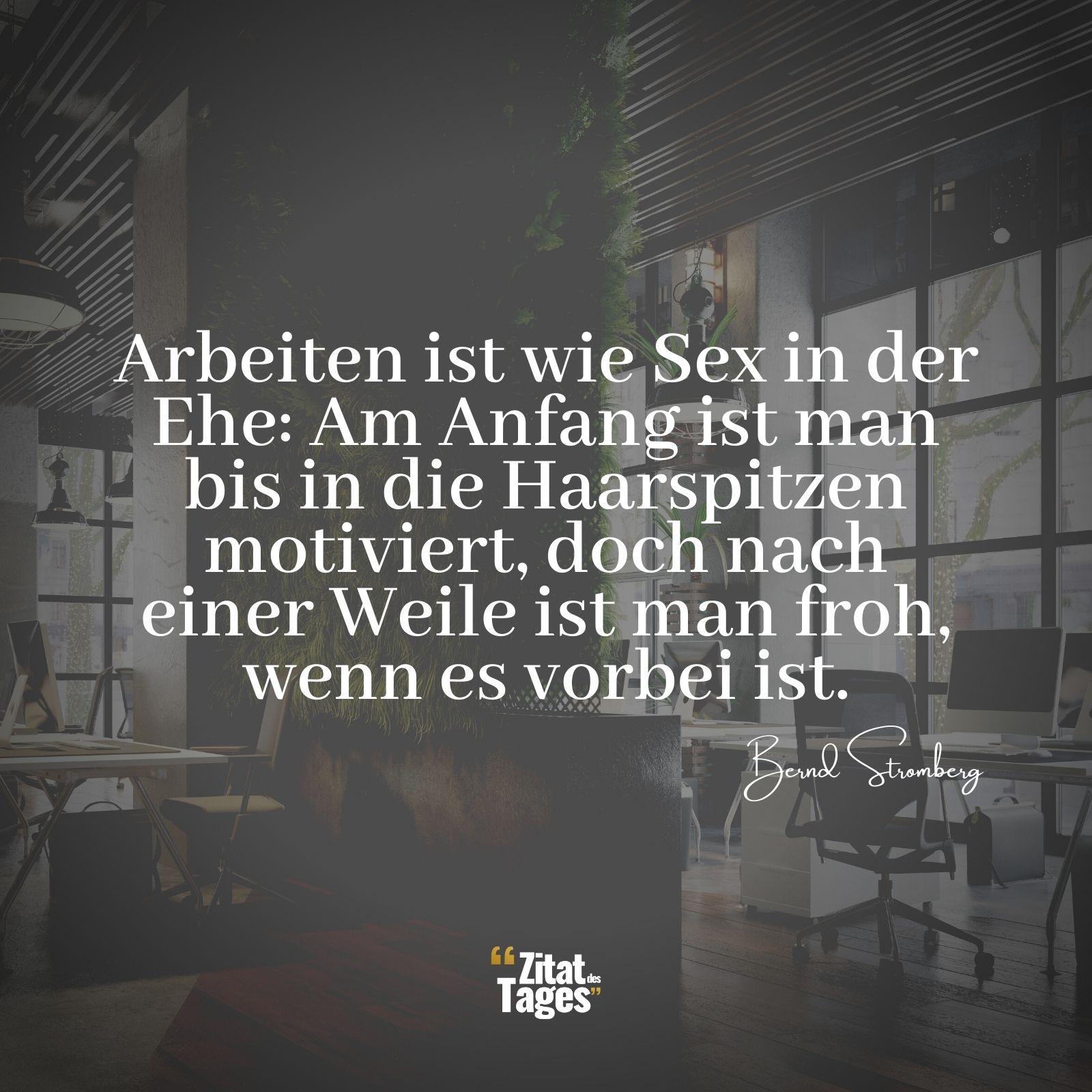 Arbeiten ist wie Sex in der Ehe: Am Anfang ist man bis in die Haarspitzen motiviert, doch nach einer Weile ist man froh, wenn es vorbei ist. - Bernd Stromberg