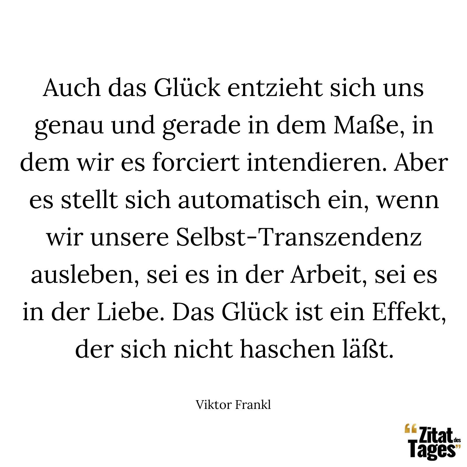 Auch das Glück entzieht sich uns genau und gerade in dem Maße, in dem wir es forciert intendieren. Aber es stellt sich automatisch ein, wenn wir unsere Selbst-Transzendenz ausleben, sei es in der Arbeit, sei es in der Liebe. Das Glück ist ein Effekt, der sich nicht haschen läßt. - Viktor Frankl