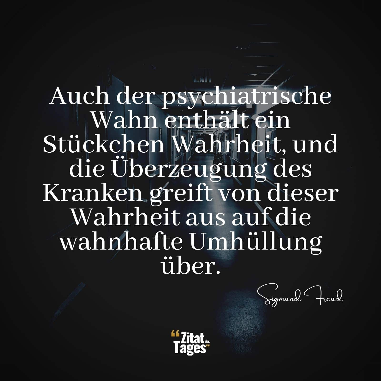 Auch der psychiatrische Wahn enthält ein Stückchen Wahrheit, und die Überzeugung des Kranken greift von dieser Wahrheit aus auf die wahnhafte Umhüllung über. - Sigmund Freud