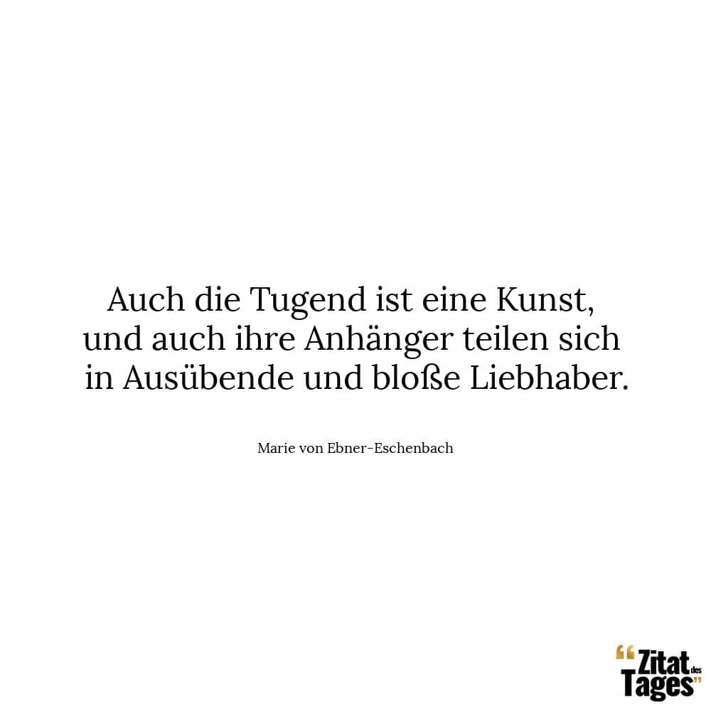 Auch die Tugend ist eine Kunst, und auch ihre Anhänger teilen sich in Ausübende und bloße Liebhaber. - Marie von Ebner-Eschenbach