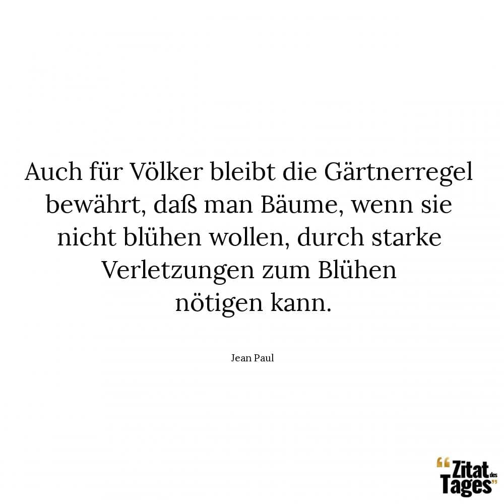 Auch für Völker bleibt die Gärtnerregel bewährt, daß man Bäume, wenn sie nicht blühen wollen, durch starke Verletzungen zum Blühen nötigen kann. - Jean Paul