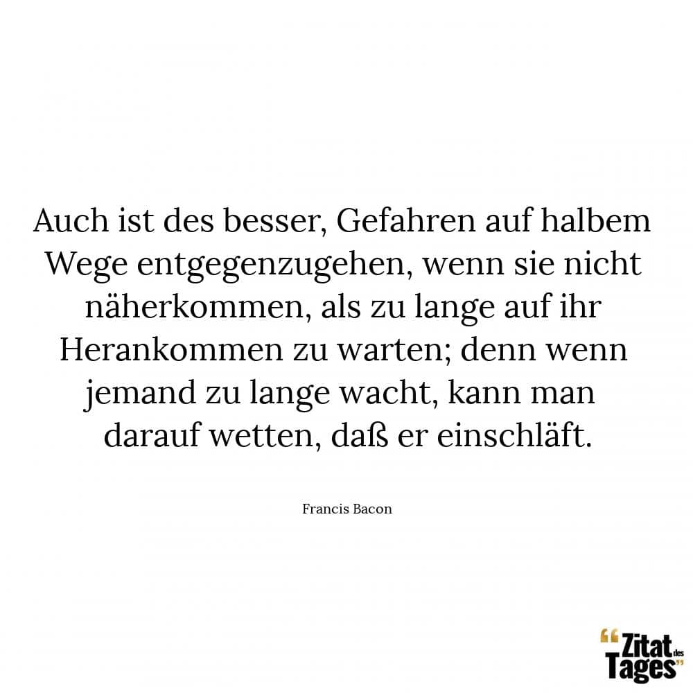 Auch ist des besser, Gefahren auf halbem Wege entgegenzugehen, wenn sie nicht näherkommen, als zu lange auf ihr Herankommen zu warten; denn wenn jemand zu lange wacht, kann man darauf wetten, daß er einschläft. - Francis Bacon