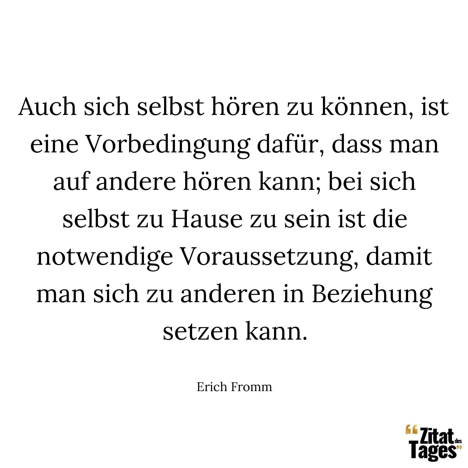 Auch sich selbst hören zu können, ist eine Vorbedingung dafür, dass man auf andere hören kann; bei sich selbst zu Hause zu sein ist die notwendige Voraussetzung, damit man sich zu anderen in Beziehung setzen kann. - Erich Fromm