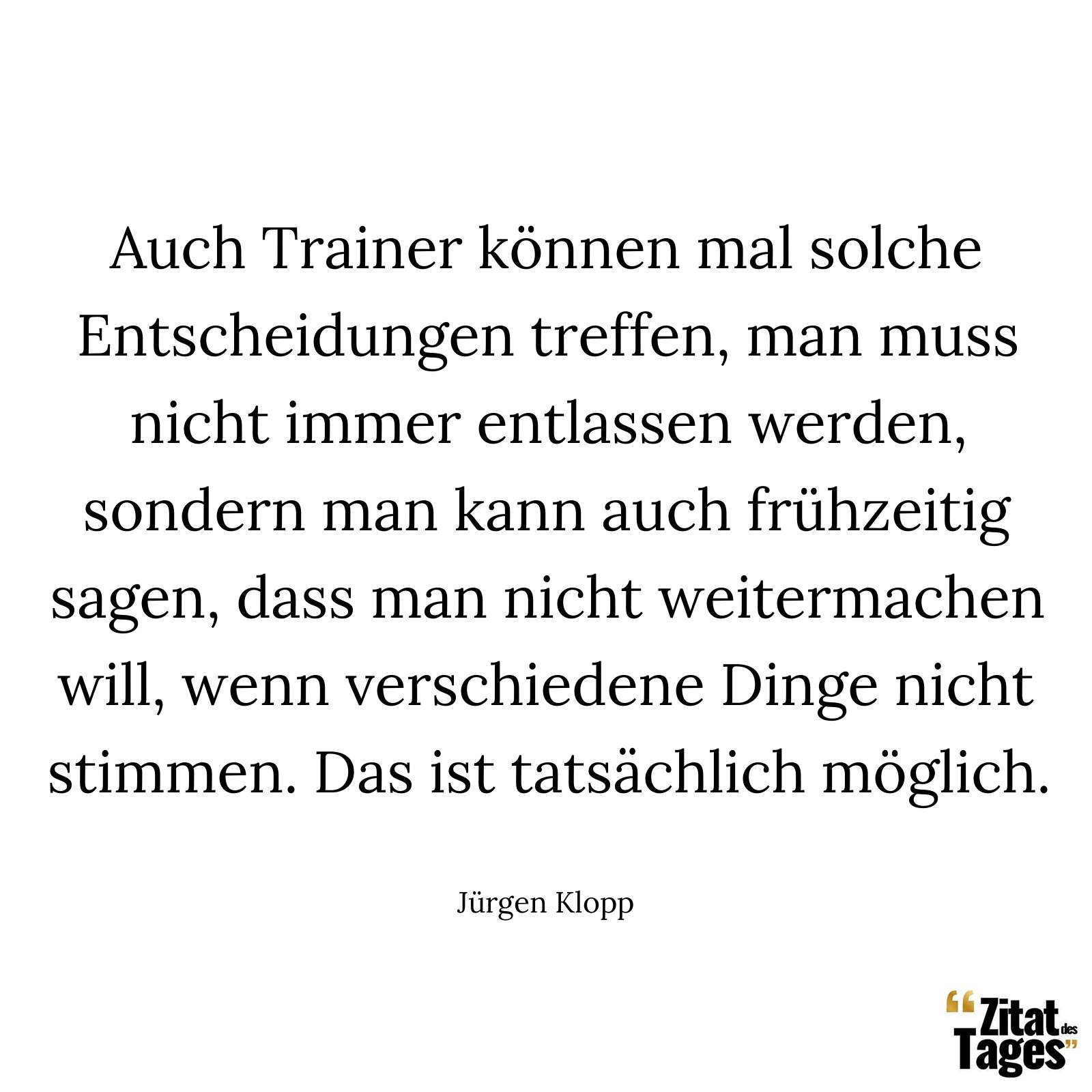 Auch Trainer können mal solche Entscheidungen treffen, man muss nicht immer entlassen werden, sondern man kann auch frühzeitig sagen, dass man nicht weitermachen will, wenn verschiedene Dinge nicht stimmen. Das ist tatsächlich möglich. - Jürgen Klopp