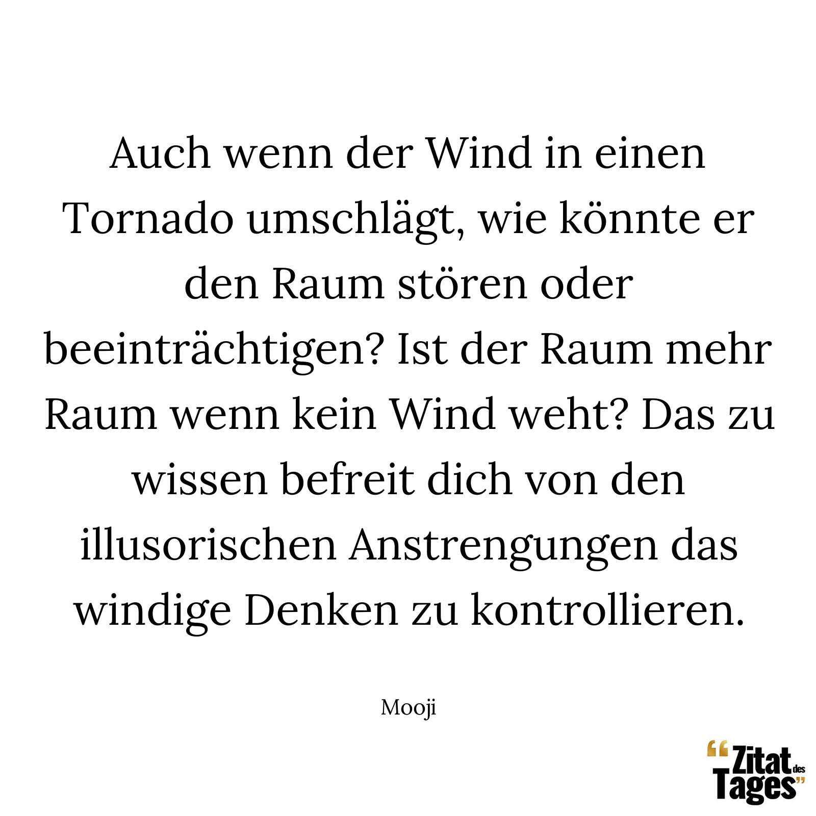 Auch wenn der Wind in einen Tornado umschlägt, wie könnte er den Raum stören oder beeinträchtigen? Ist der Raum mehr Raum wenn kein Wind weht? Das zu wissen befreit dich von den illusorischen Anstrengungen das windige Denken zu kontrollieren. - Mooji