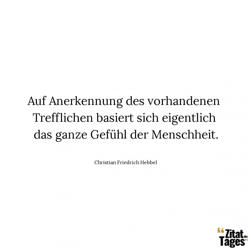 Auf Anerkennung des vorhandenen Trefflichen basiert sich eigentlich das ganze Gefühl der Menschheit. - Christian Friedrich Hebbel