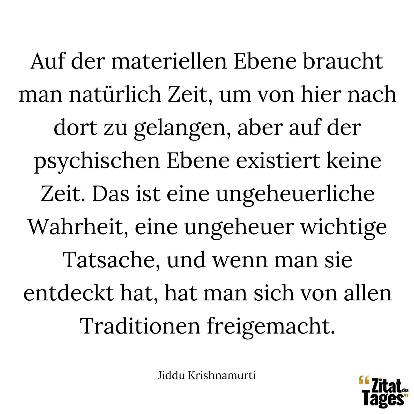 Auf der materiellen Ebene braucht man natürlich Zeit, um von hier nach dort zu gelangen, aber auf der psychischen Ebene existiert keine Zeit. Das ist eine ungeheuerliche Wahrheit, eine ungeheuer wichtige Tatsache, und wenn man sie entdeckt hat, hat man sich von allen Traditionen freigemacht. - Jiddu Krishnamurti