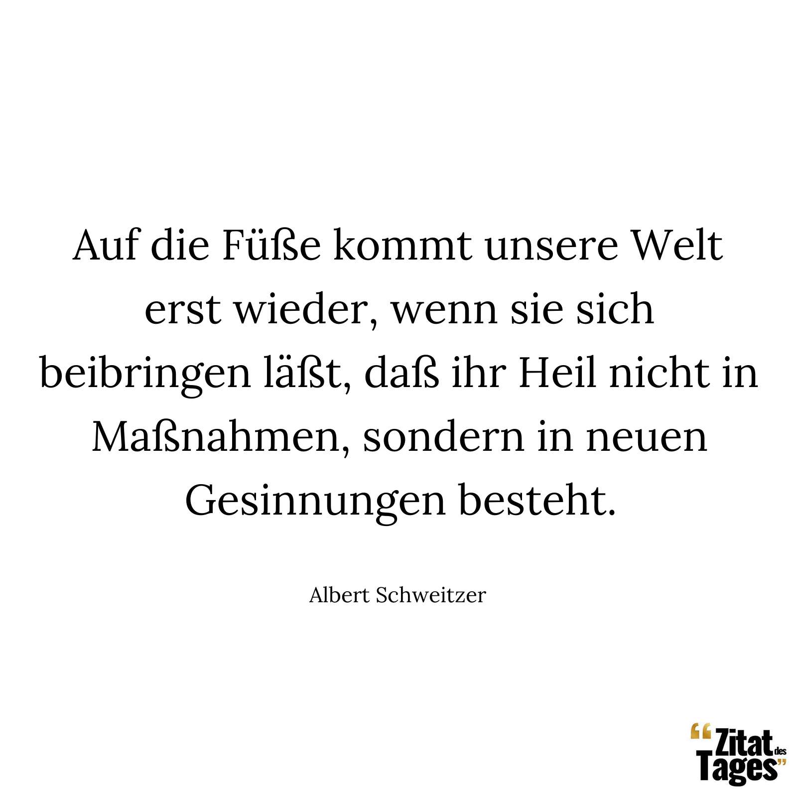 Auf die Füße kommt unsere Welt erst wieder, wenn sie sich beibringen läßt, daß ihr Heil nicht in Maßnahmen, sondern in neuen Gesinnungen besteht. - Albert Schweitzer