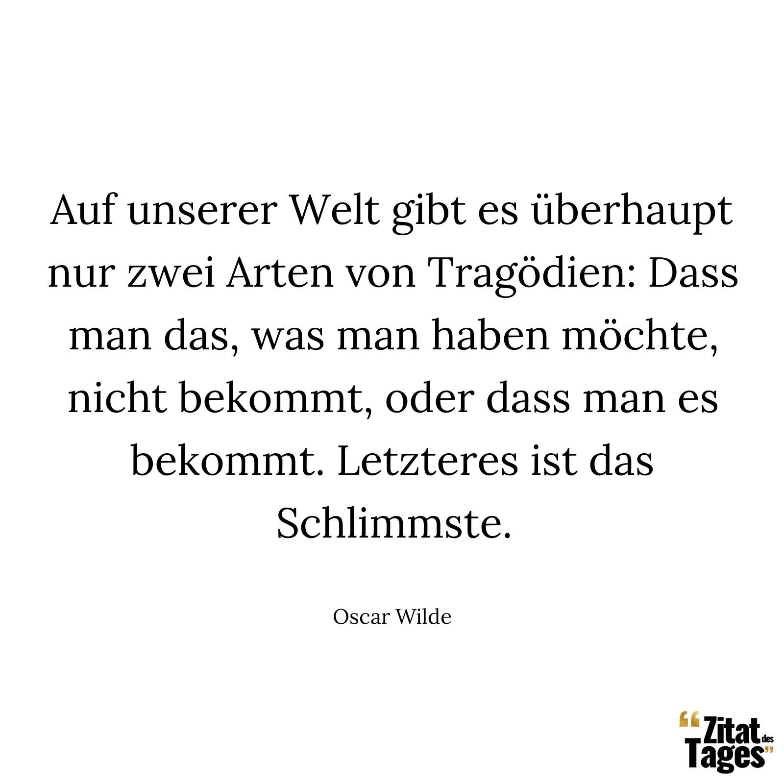 Auf unserer Welt gibt es überhaupt nur zwei Arten von Tragödien: Dass man das, was man haben möchte, nicht bekommt, oder dass man es bekommt. Letzteres ist das Schlimmste. - Oscar Wilde