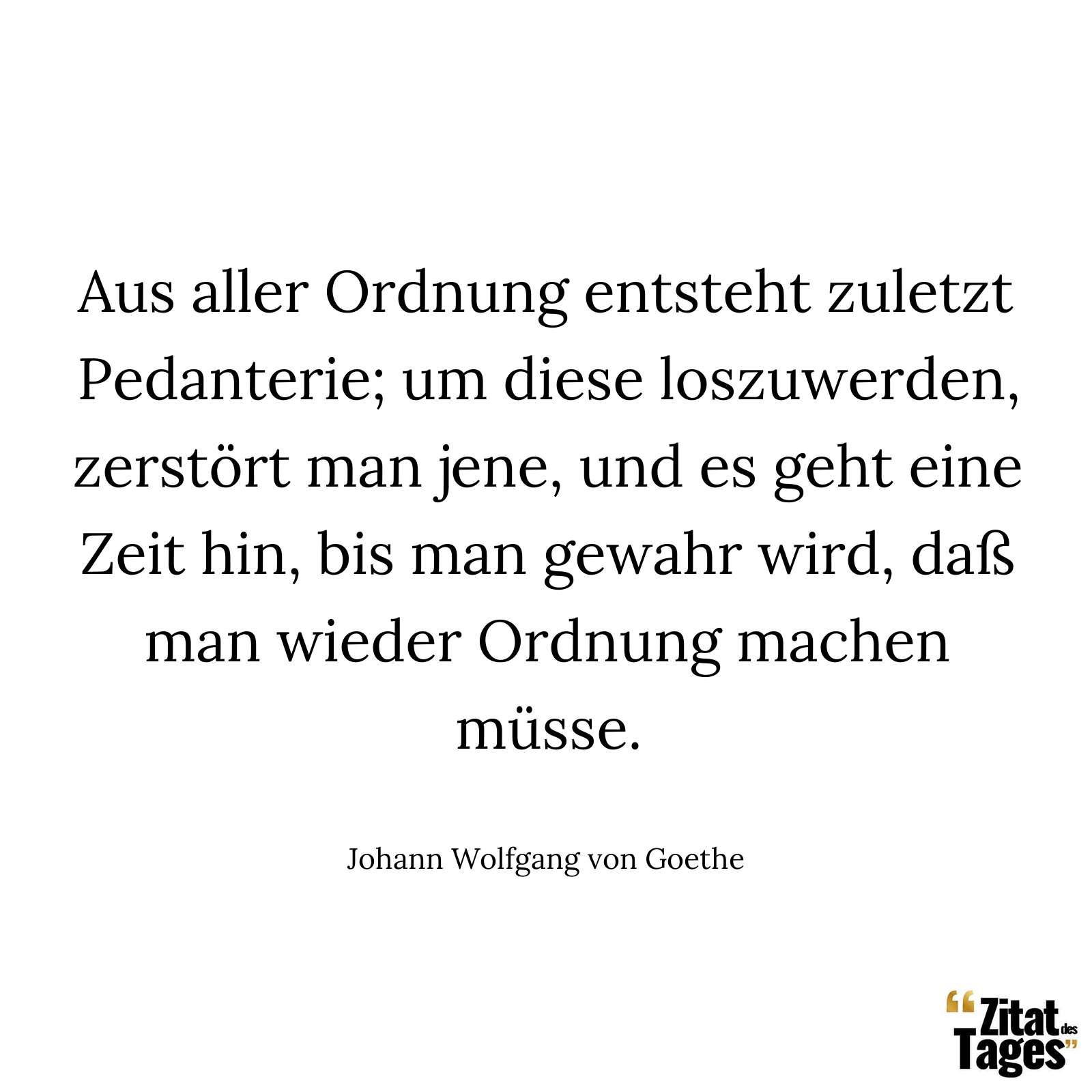 Aus aller Ordnung entsteht zuletzt Pedanterie; um diese loszuwerden, zerstört man jene, und es geht eine Zeit hin, bis man gewahr wird, daß man wieder Ordnung machen müsse. - Johann Wolfgang von Goethe