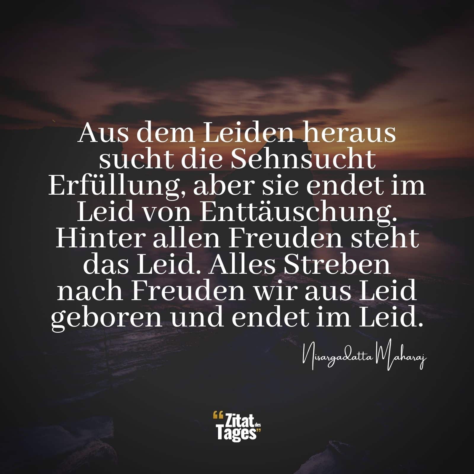 Aus dem Leiden heraus sucht die Sehnsucht Erfüllung, aber sie endet im Leid von Enttäuschung. Hinter allen Freuden steht das Leid. Alles Streben nach Freuden wir aus Leid geboren und endet im Leid. - Nisargadatta Maharaj