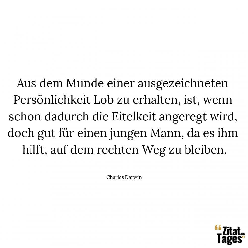 Aus dem Munde einer ausgezeichneten Persönlichkeit Lob zu erhalten, ist, wenn schon dadurch die Eitelkeit angeregt wird, doch gut für einen jungen Mann, da es ihm hilft, auf dem rechten Weg zu bleiben. - Charles Darwin