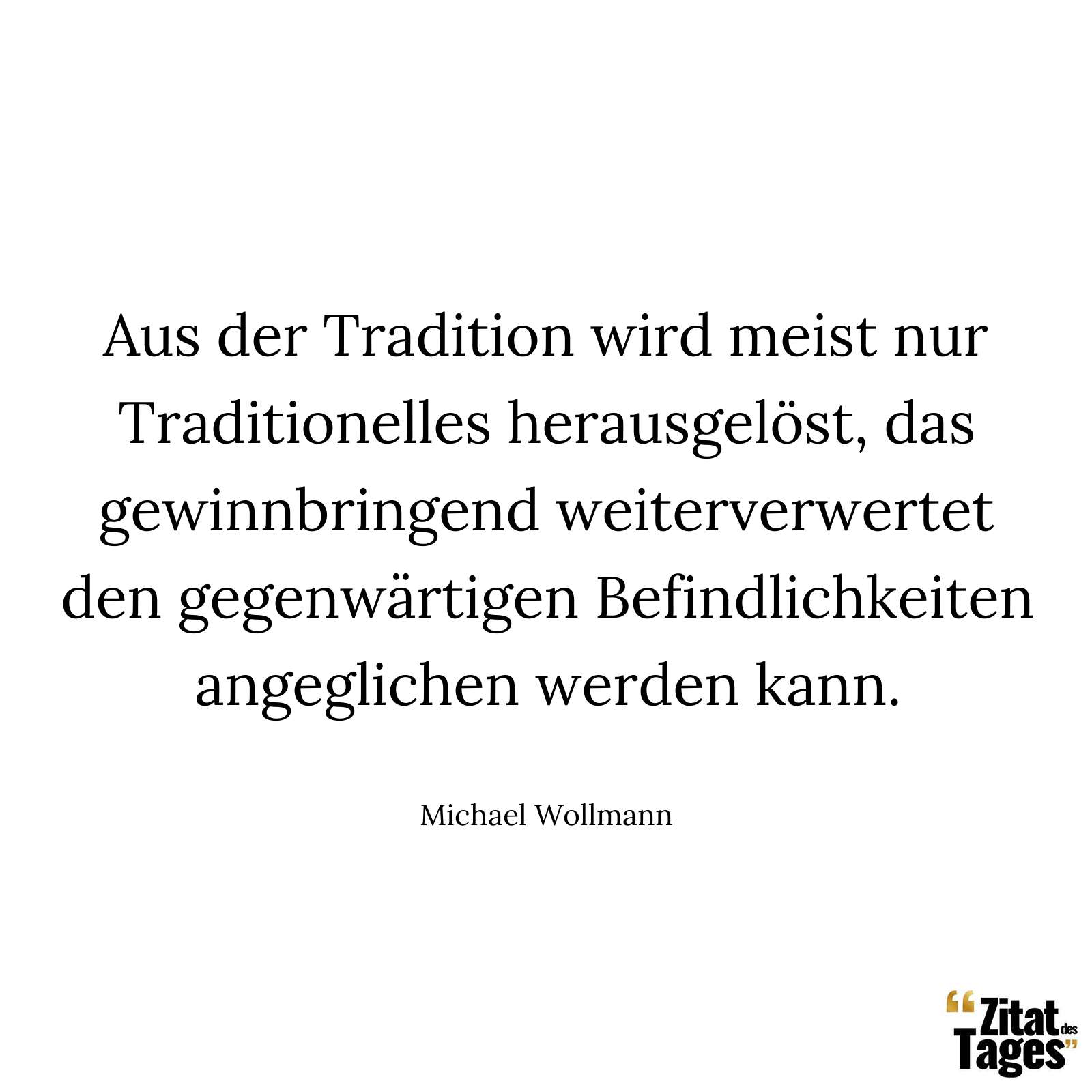 Aus der Tradition wird meist nur Traditionelles herausgelöst, das gewinnbringend weiterverwertet den gegenwärtigen Befindlichkeiten angeglichen werden kann. - Michael Wollmann