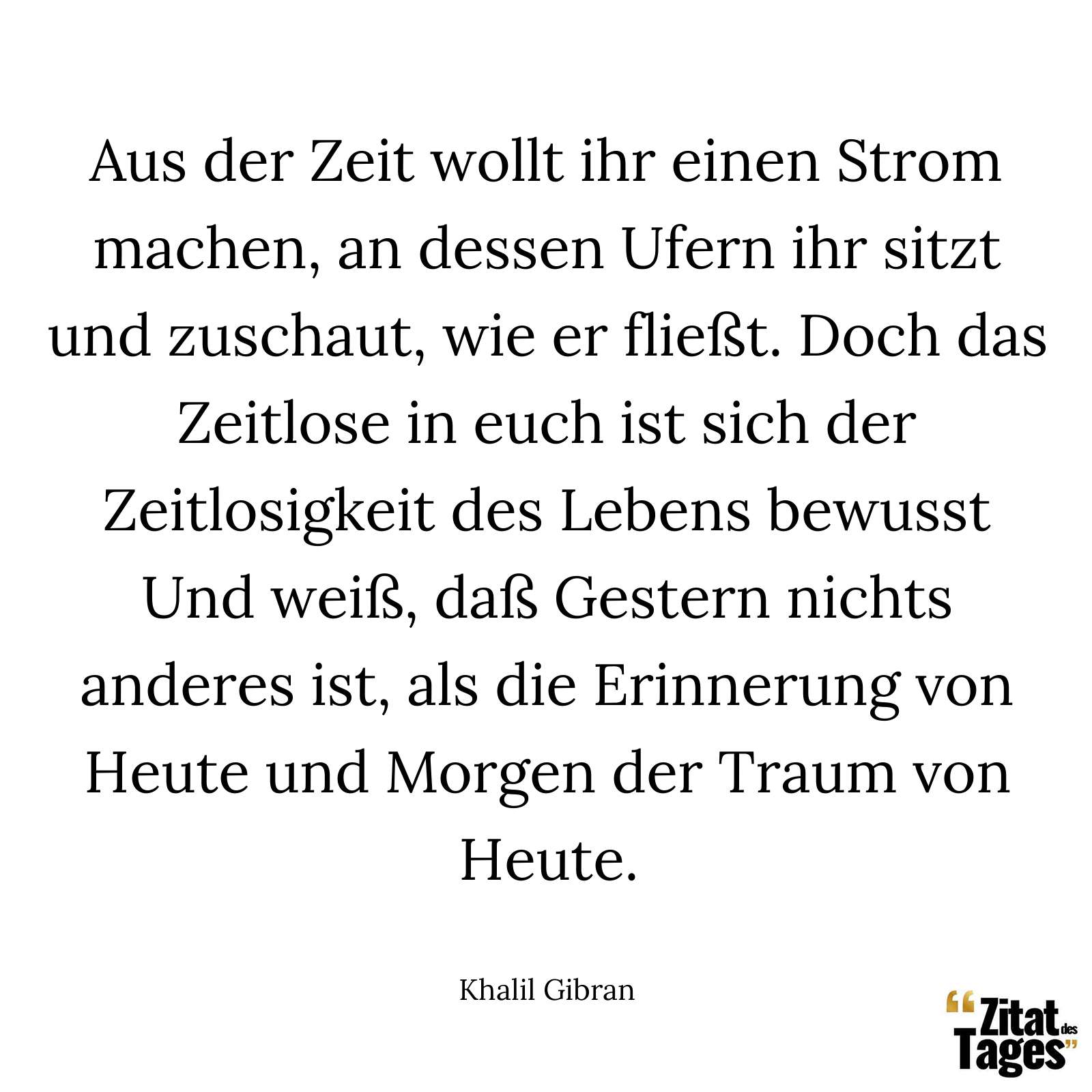 Aus der Zeit wollt ihr einen Strom machen, an dessen Ufern ihr sitzt und zuschaut, wie er fließt. Doch das Zeitlose in euch ist sich der Zeitlosigkeit des Lebens bewusst Und weiß, daß Gestern nichts anderes ist, als die Erinnerung von Heute und Morgen der Traum von Heute. - Khalil Gibran