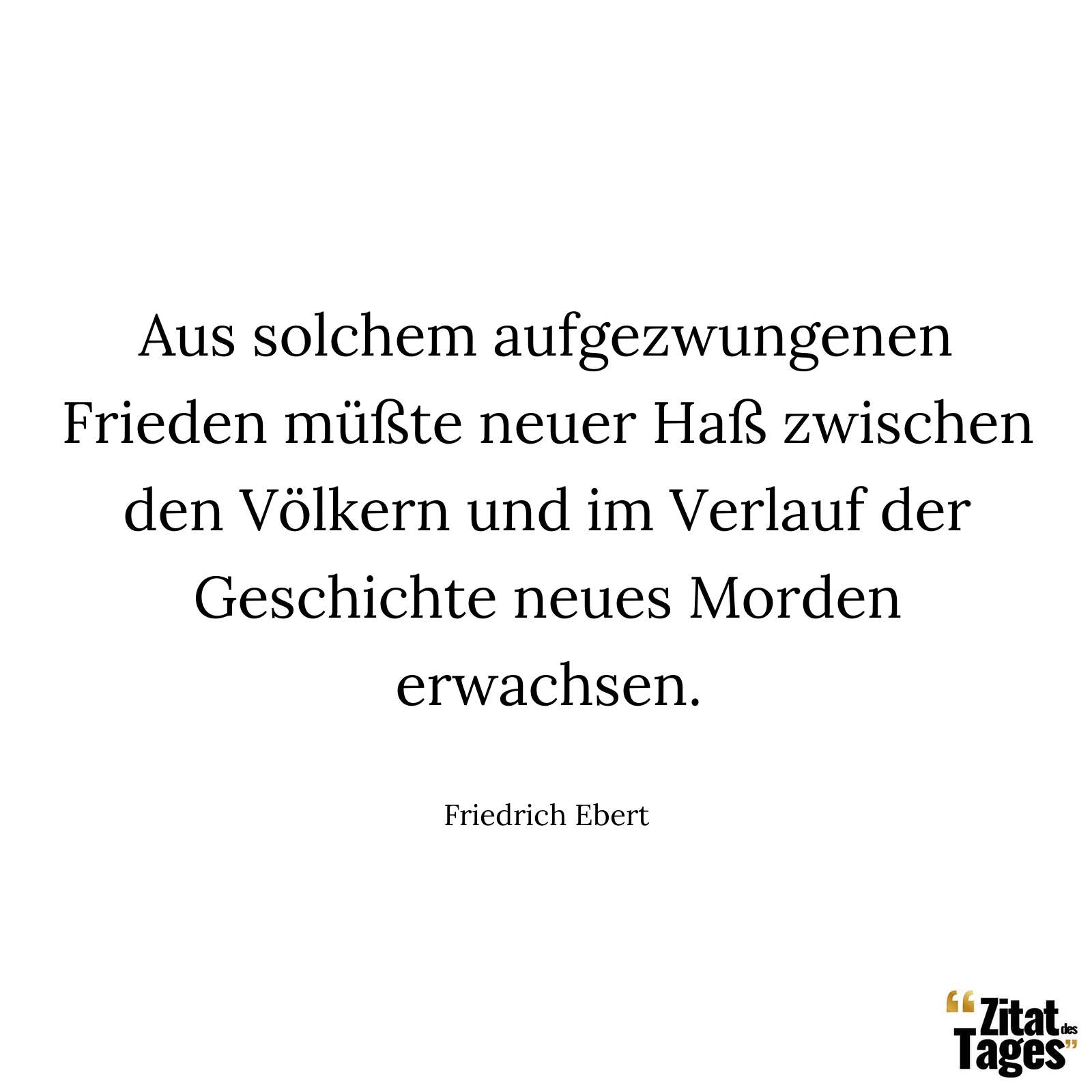 Aus solchem aufgezwungenen Frieden müßte neuer Haß zwischen den Völkern und im Verlauf der Geschichte neues Morden erwachsen. - Friedrich Ebert