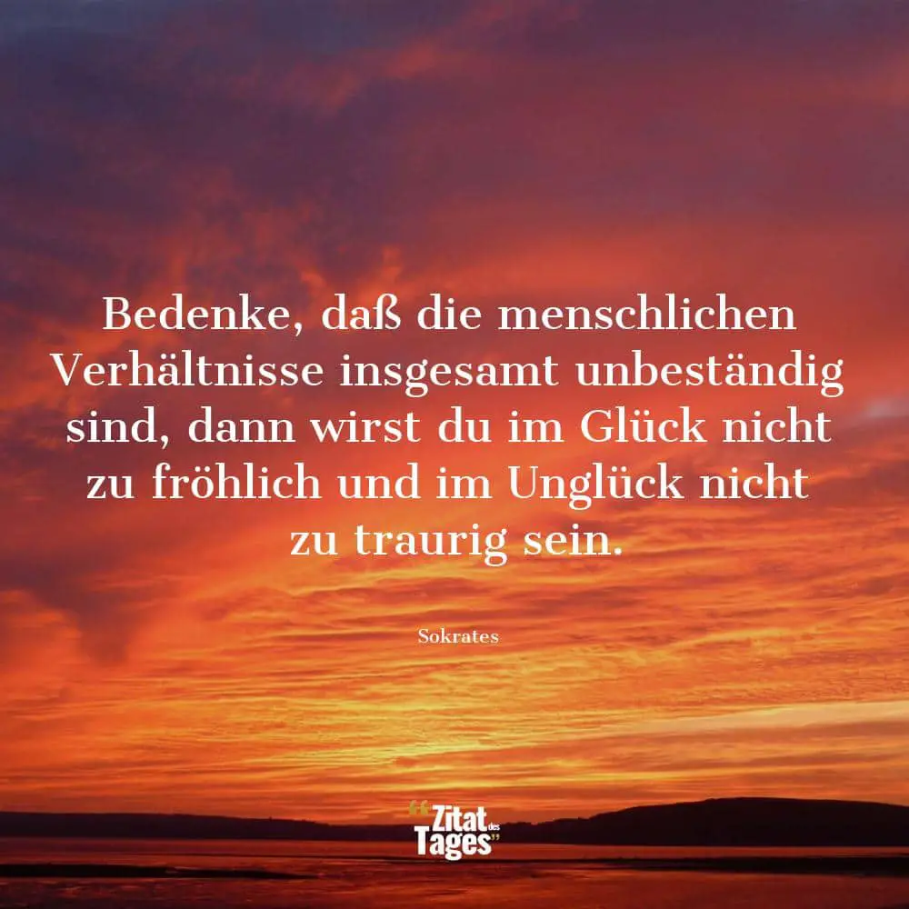 Bedenke, daß die menschlichen Verhältnisse insgesamt unbeständig sind, dann wirst du im Glück nicht zu fröhlich und im Unglück nicht zu traurig sein. - Sokrates