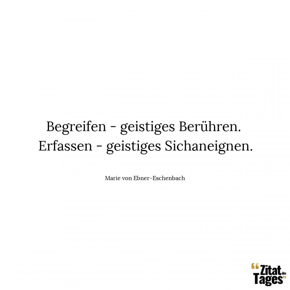 Begreifen - geistiges Berühren. Erfassen - geistiges Sichaneignen. - Marie von Ebner-Eschenbach