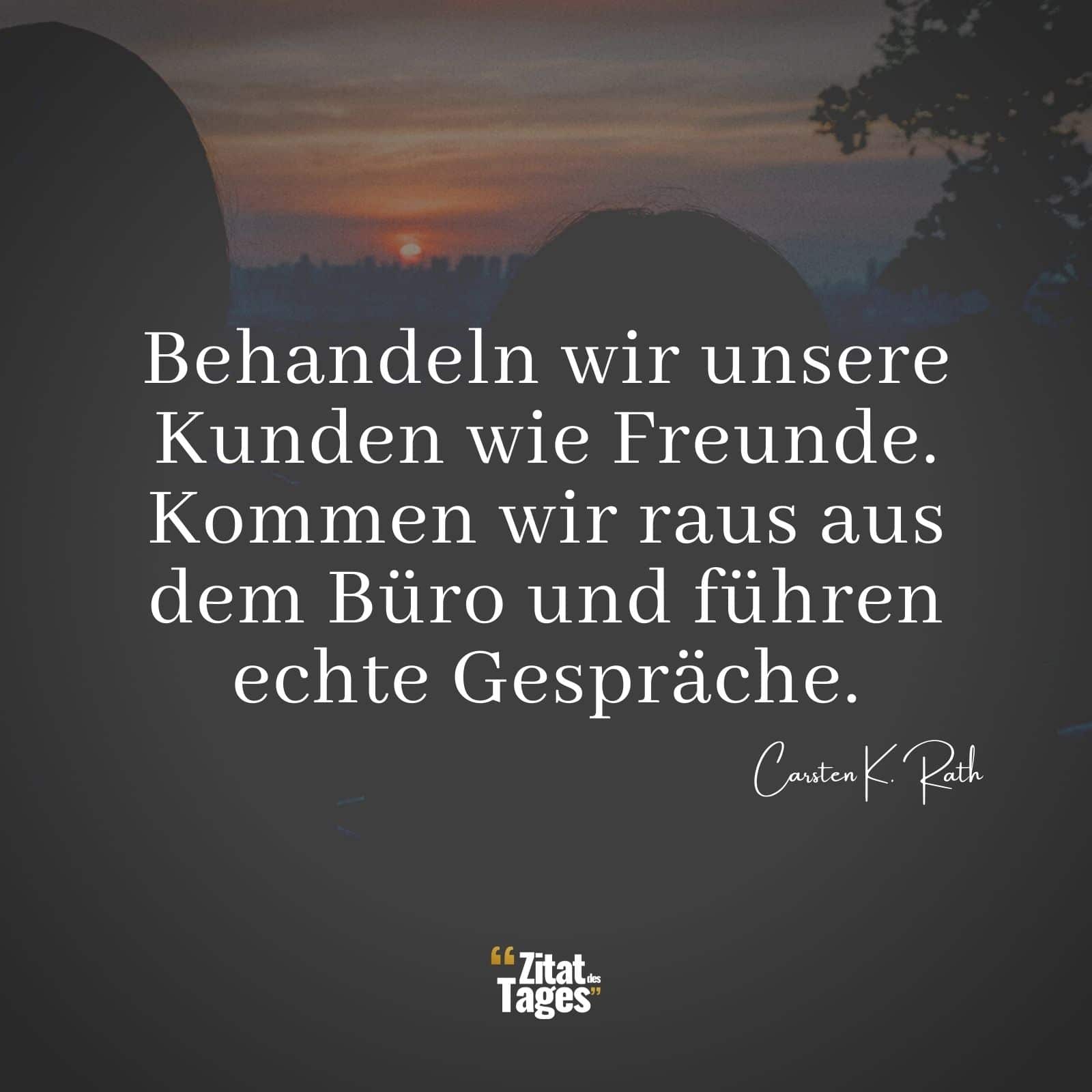 Behandeln wir unsere Kunden wie Freunde. Kommen wir raus aus dem Büro und führen echte Gespräche. - Carsten K. Rath