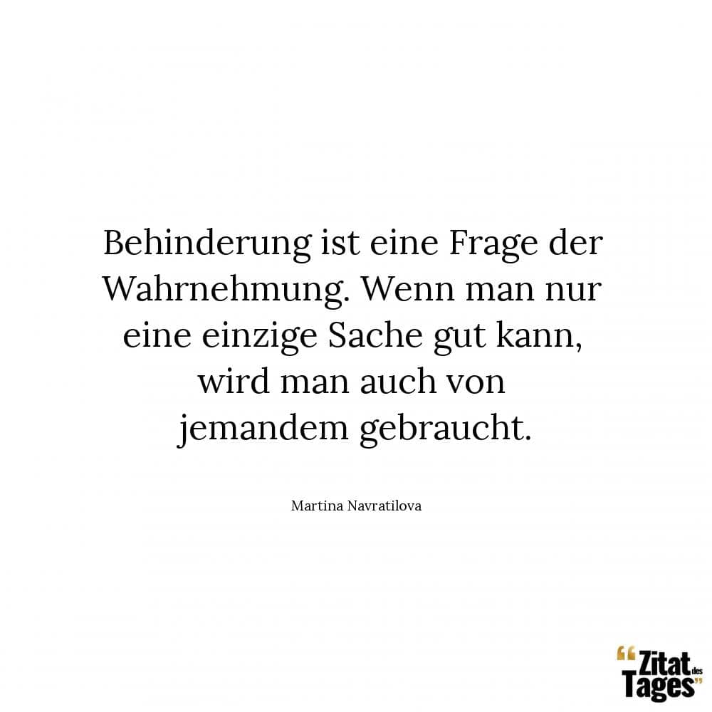 Behinderung ist eine Frage der Wahrnehmung. Wenn man nur eine einzige Sache gut kann, wird man auch von jemandem gebraucht. - Martina Navratilova