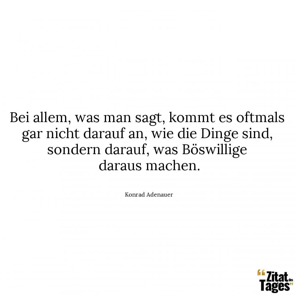 Bei allem, was man sagt, kommt es oftmals gar nicht darauf an, wie die Dinge sind, sondern darauf, was Böswillige daraus machen. - Konrad Adenauer