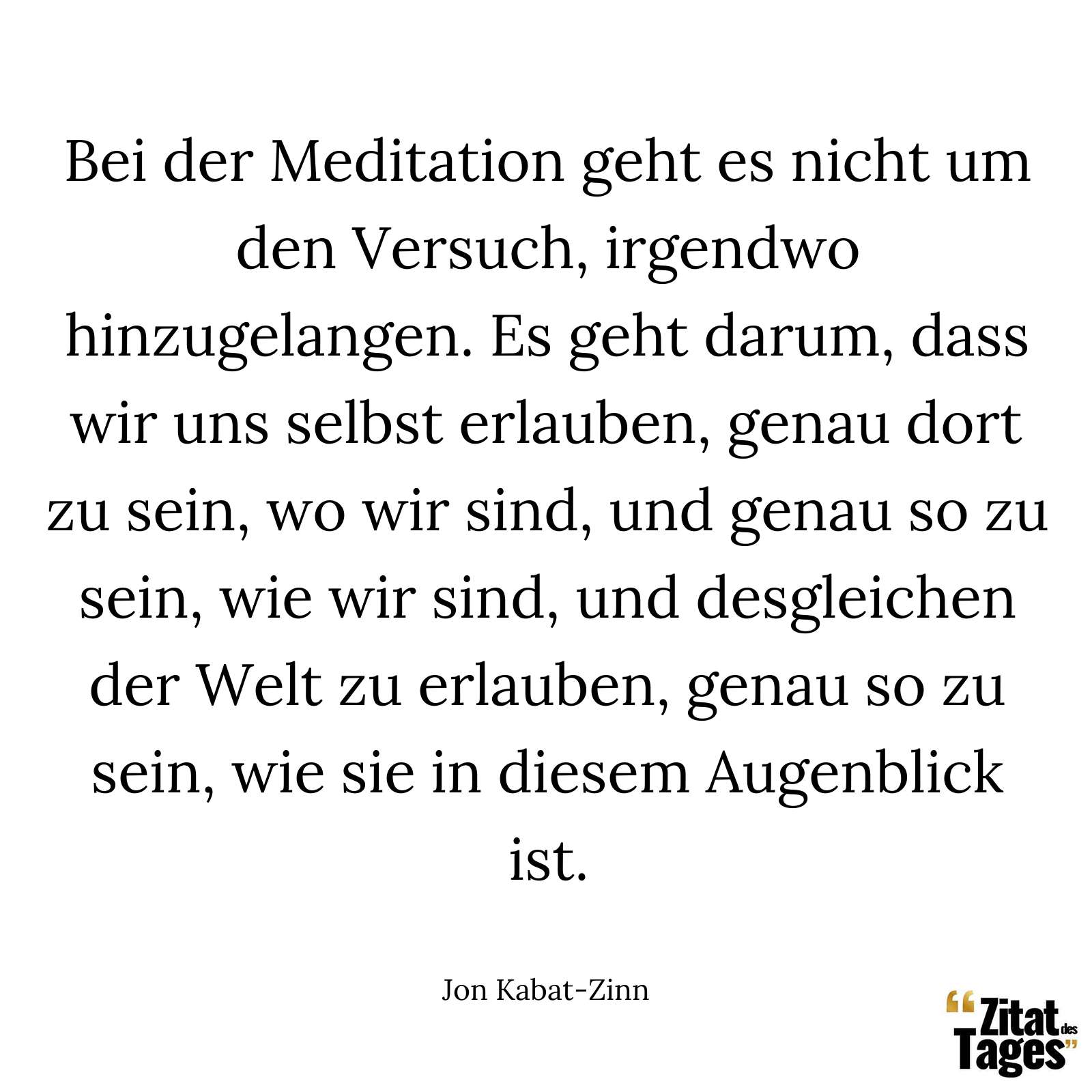 Bei der Meditation geht es nicht um den Versuch, irgendwo hinzugelangen. Es geht darum, dass wir uns selbst erlauben, genau dort zu sein, wo wir sind, und genau so zu sein, wie wir sind, und desgleichen der Welt zu erlauben, genau so zu sein, wie sie in diesem Augenblick ist. - Jon Kabat-Zinn